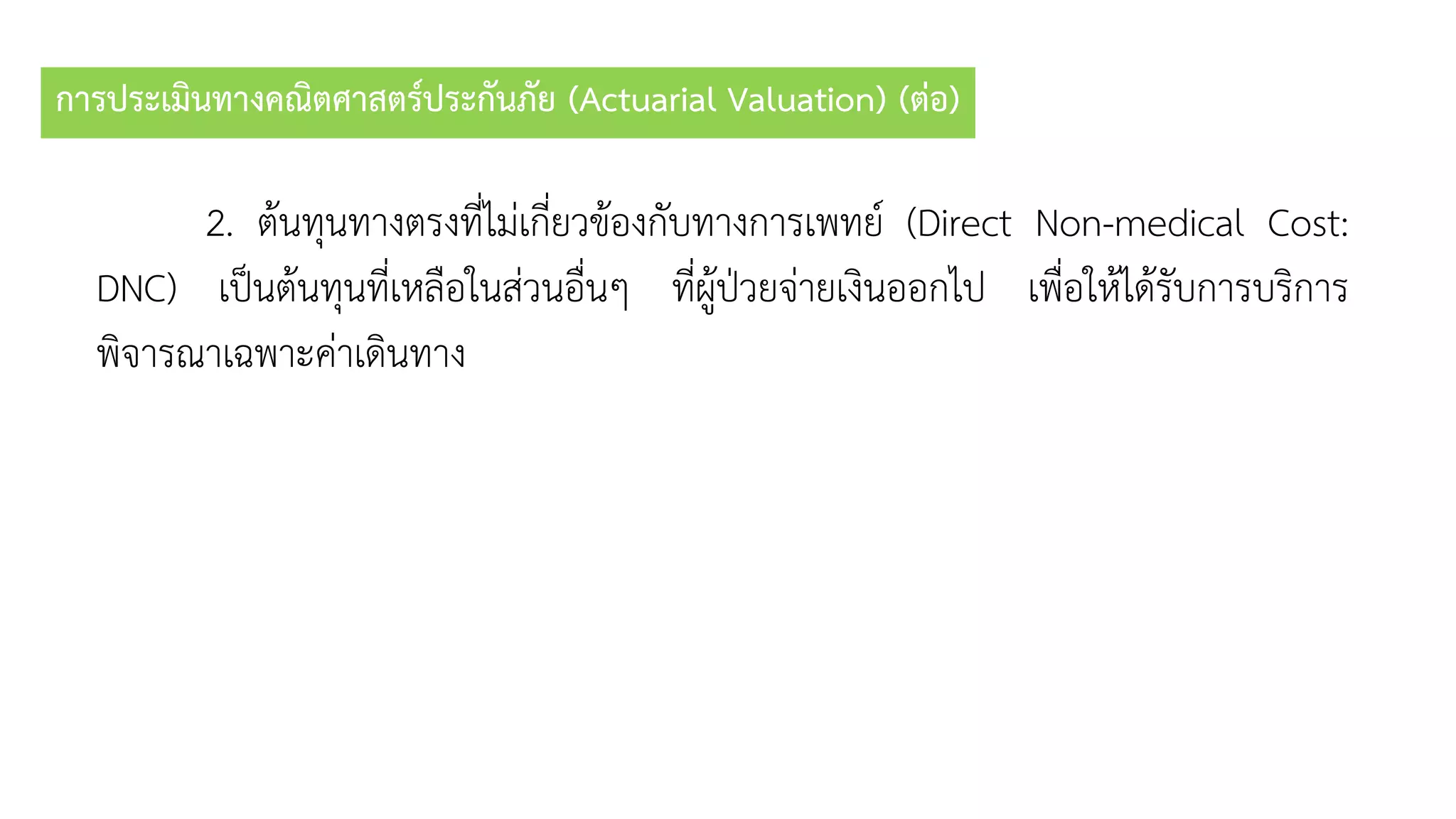 การประเมินทางคณิตศาสตร์ประกันภัย (Actuarial Valuation) (ต่อ)
2. ต้นทุนทำงตรงที่ไม่เกี่ยวข้องกับทำงกำรเพทย์ (Direct Non-medical Cost:
DNC) เป็นต้นทุนที่เหลือในส่วนอื่นๆ ที่ผู้ป่วยจ่ำยเงินออกไป เพื่อให้ได้รับกำรบริกำร
พิจำรณำเฉพำะค่ำเดินทำง
 