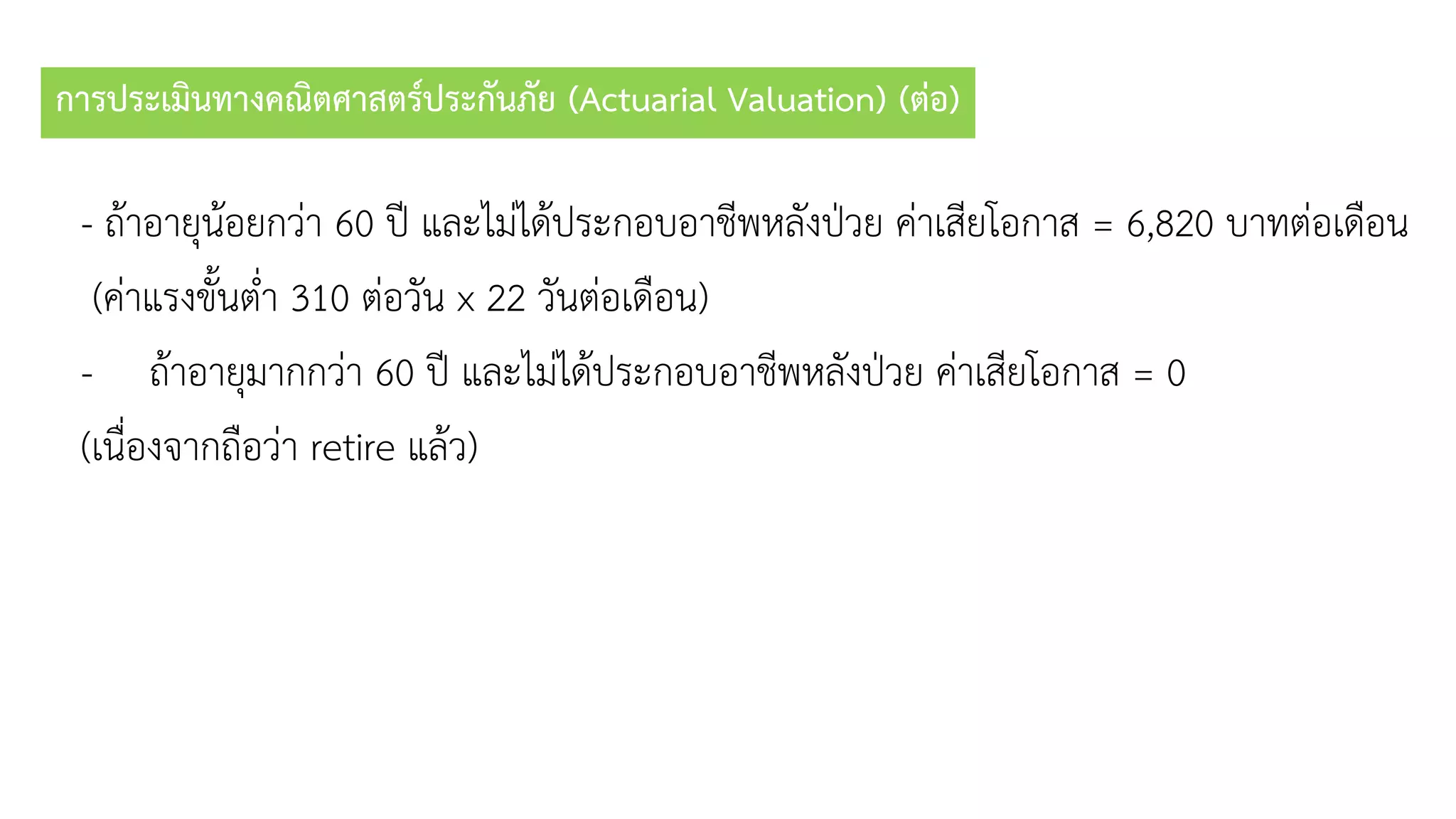 การประเมินทางคณิตศาสตร์ประกันภัย (Actuarial Valuation) (ต่อ)
- ถ้ำอำยุน้อยกว่ำ 60 ปี และไม่ได้ประกอบอำชีพหลังป่วย ค่ำเสียโอกำส = 6,820 บำทต่อเดือน
(ค่ำแรงขั้นต่ำ 310 ต่อวัน x 22 วันต่อเดือน)
- ถ้ำอำยุมำกกว่ำ 60 ปี และไม่ได้ประกอบอำชีพหลังป่วย ค่ำเสียโอกำส = 0
(เนื่องจำกถือว่ำ retire แล้ว)
 