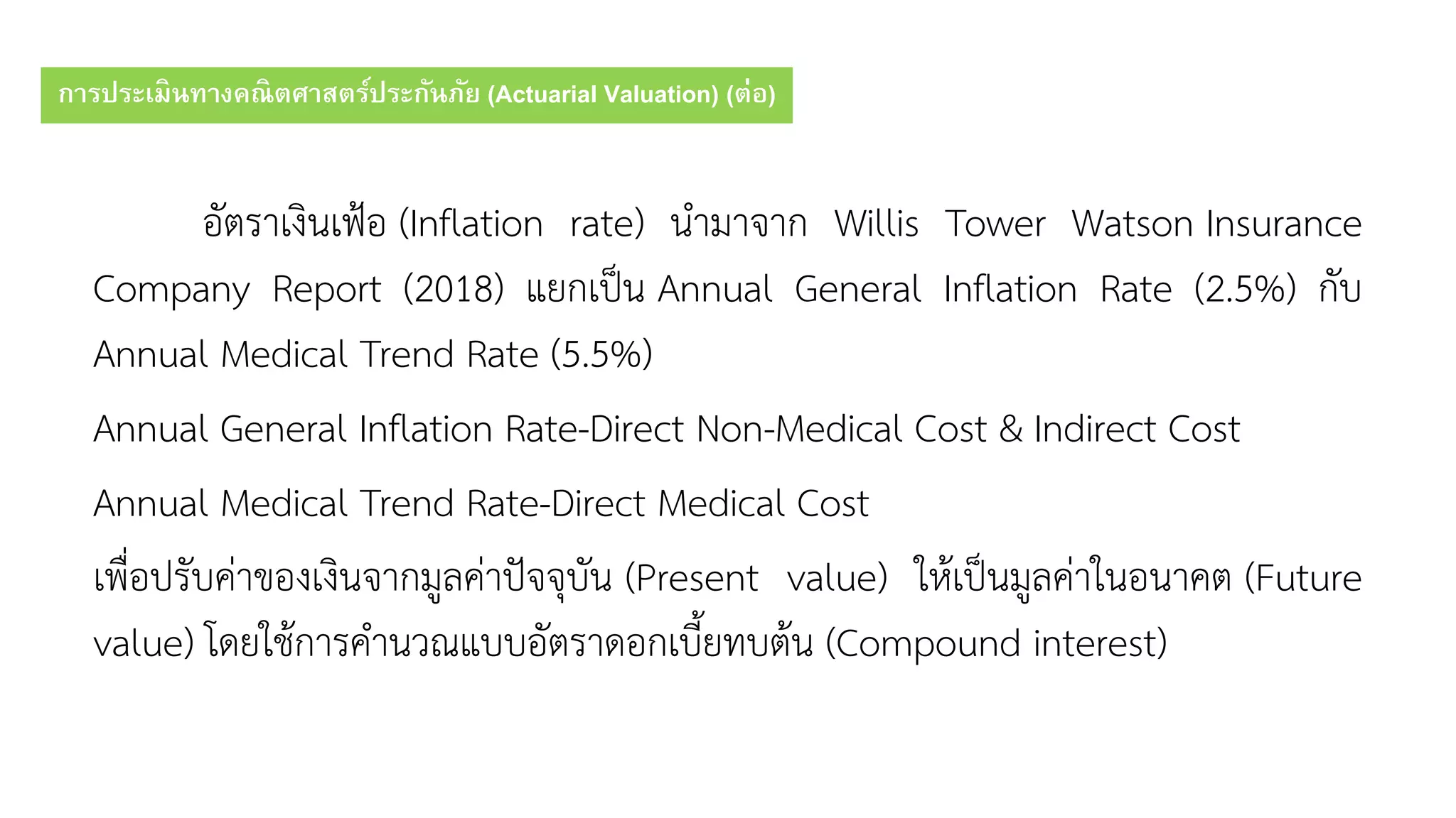 การประเมินทางคณิตศาสตร์ประกันภัย (Actuarial Valuation) (ต่อ)
อัตรำเงินเฟ้อ (Inflation rate) นำมำจำก Willis Tower Watson Insurance
Company Report (2018) แยกเป็น Annual General Inflation Rate (2.5%) กับ
Annual Medical Trend Rate (5.5%)
Annual General Inflation Rate-Direct Non-Medical Cost & Indirect Cost
Annual Medical Trend Rate-Direct Medical Cost
เพื่อปรับค่ำของเงินจำกมูลค่ำปัจจุบัน (Present value) ให้เป็นมูลค่ำในอนำคต (Future
value) โดยใช้กำรคำนวณแบบอัตรำดอกเบี้ยทบต้น (Compound interest)
 