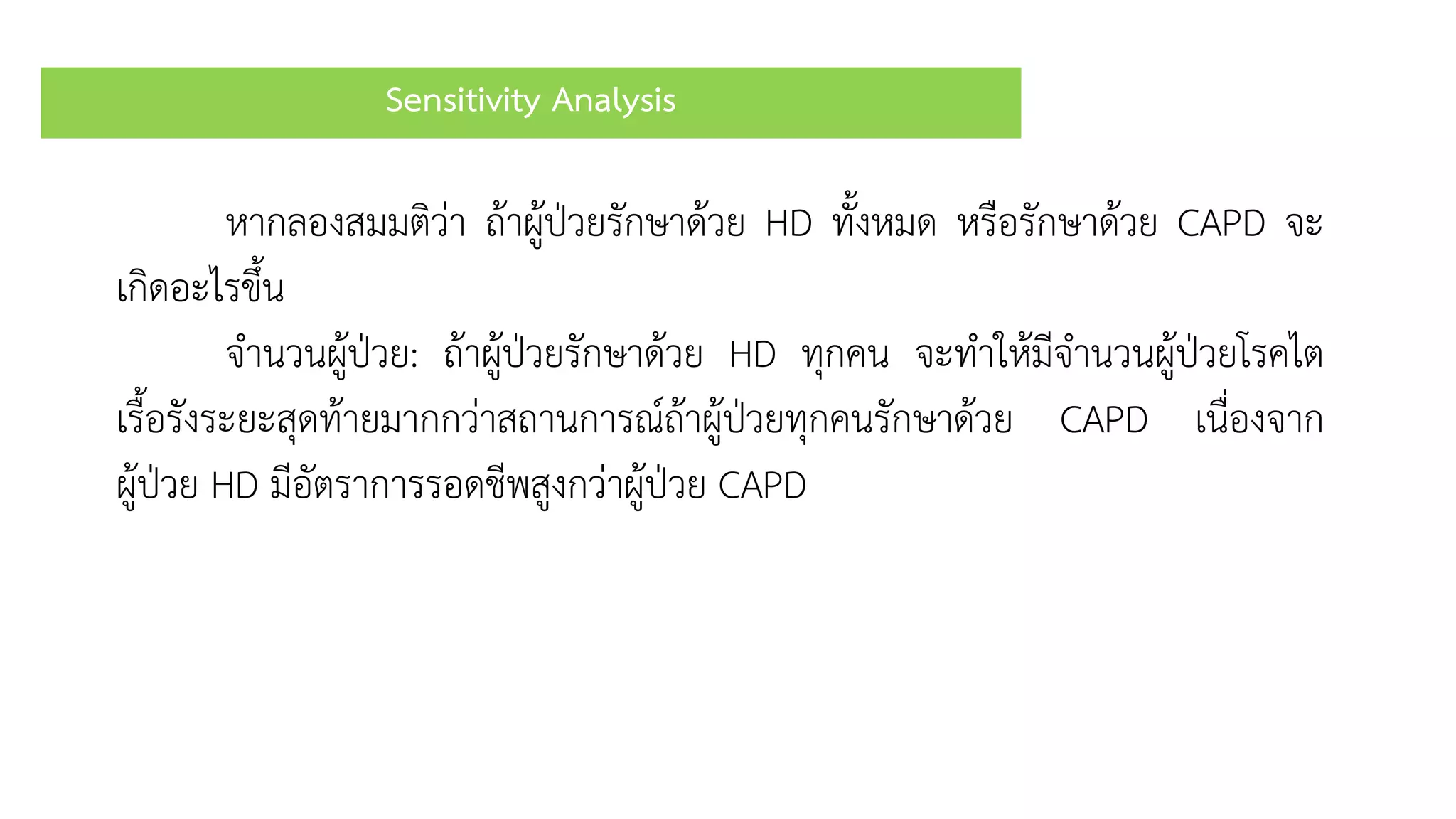 Sensitivity Analysis
หำกลองสมมติว่ำ ถ้ำผู้ป่วยรักษำด้วย HD ทั้งหมด หรือรักษำด้วย CAPD จะ
เกิดอะไรขึ้น
จำนวนผู้ป่วย: ถ้ำผู้ป่วยรักษำด้วย HD ทุกคน จะทำให้มีจำนวนผู้ป่วยโรคไต
เรื้อรังระยะสุดท้ำยมำกกว่ำสถำนกำรณ์ถ้ำผู้ป่วยทุกคนรักษำด้วย CAPD เนื่องจำก
ผู้ป่วย HD มีอัตรำกำรรอดชีพสูงกว่ำผู้ป่วย CAPD
 