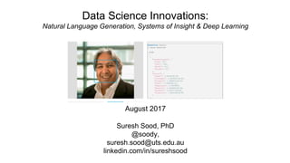 Data Science Innovations:
Natural Language Generation, Systems of Insight & Deep Learning
August 2017
Suresh Sood, PhD
@soody,
suresh.sood@uts.edu.au
linkedin.com/in/sureshsood
 