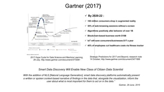 2017 Hype Cycle for Data Science and Machine Learning,
29 July, http://www.gartner.com/document/3772081
Gartner (2017)
Strategic Predictions for 2017 and Beyond, research note
14 October, http://www.gartner.com/document/3471568
 By 2020-22 :
 100 million consumers shop in augmented reality
 30% of web browsing sessions without a screen
 Algorithms positively alter behavior of over 1B
 Blockchain-based business worth $10B
 IoT will save consumers/businesses $1T a year
 40% of employees cut healthcare costs via fitness tracker
Smart Data Discovery Will Enable New Class of Citizen Data Scientist
“With the addition of NLG [Natural Language Generation], smart data discovery platforms automatically present
a written or spoken context-based narrative of findings in the data that, alongside the visualization, inform the
user about what is most important for them to act on in the data.”
Gartner, 29 June, 2015
 