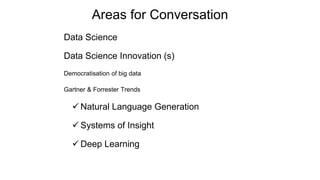 Areas for Conversation
Data Science
Data Science Innovation (s)
Democratisation of big data
Gartner & Forrester Trends
 Natural Language Generation
 Systems of Insight
 Deep Learning
 