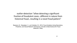 22
outlier-detection “allow detecting a significant
fraction of fraudulent cases…different in nature from
historical fraud…resulting in a novel fraud pattern”
Baesens, B., Vlasselaer, V., and Verbeke, W., 2015, Fraud Analytics Using Descriptive,
Predictive, and Social Network Techniques: A Guide to Data Science for Fraud
Detection, Wiley
 