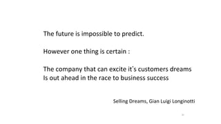30
The future is impossible to predict.
However one thing is certain :
The company that can excite it’s customers dreams
Is out ahead in the race to business success
Selling Dreams, Gian Luigi Longinotti
 