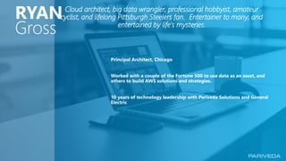 1 © Pariveda Solutions. Confidential & Proprietary.
Principal Architect, Chicago
Worked with a couple of the Fortune 500 to use data as an asset, and
others to build AWS solutions and strategies.
10 years of technology leadership with Pariveda Solutions and General
Electric
Cloud architect, big data wrangler, professional hobbyist, amateur
cyclist, and lifelong Pittsburgh Steelers fan. Entertainer to many, and
entertained by life’s mysteries.
RYAN
Gross
 