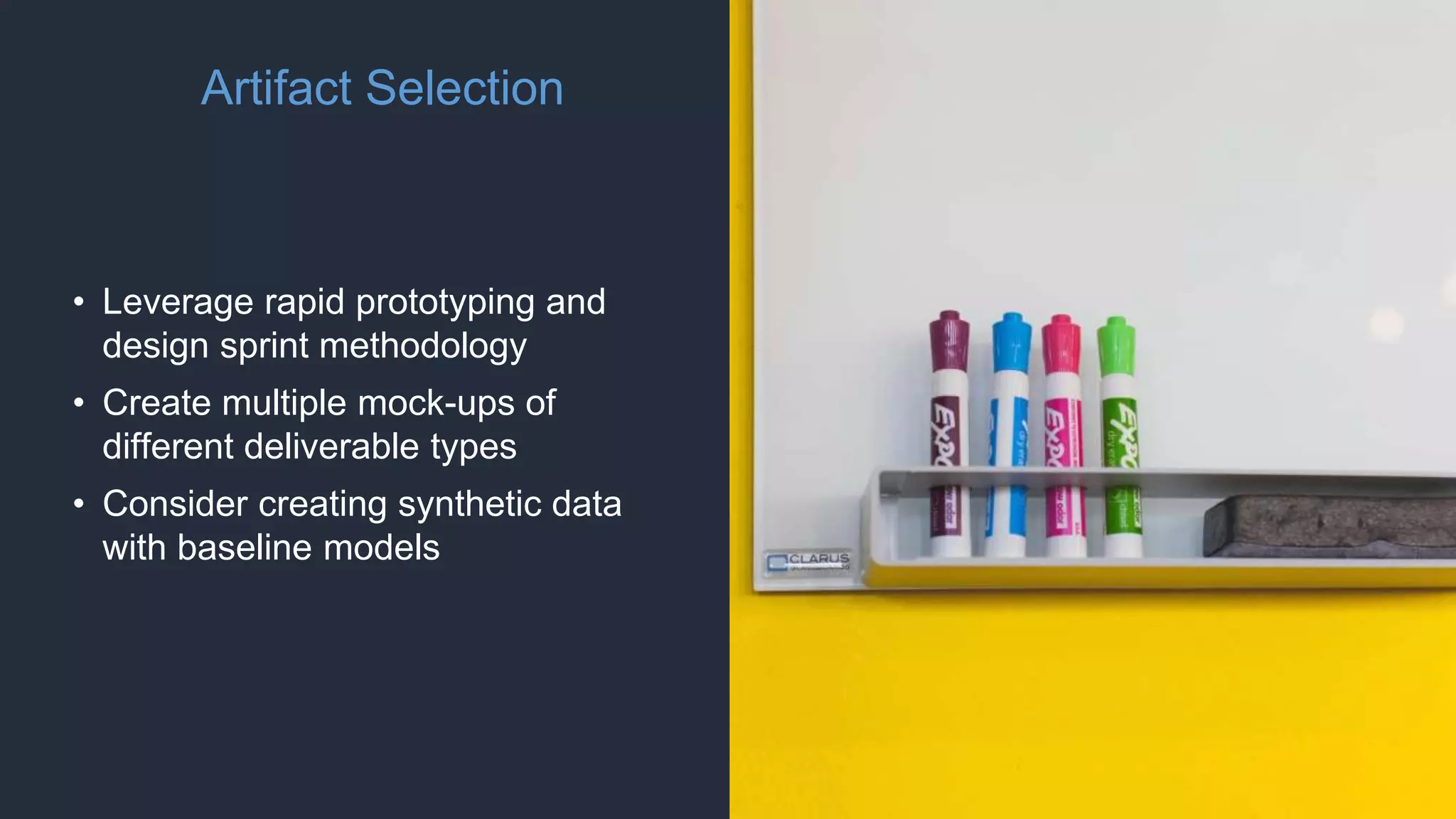 Artifact Selection
• Leverage rapid prototyping and
design sprint methodology
• Create multiple mock-ups of
different deliverable types
• Consider creating synthetic data
with baseline models
 