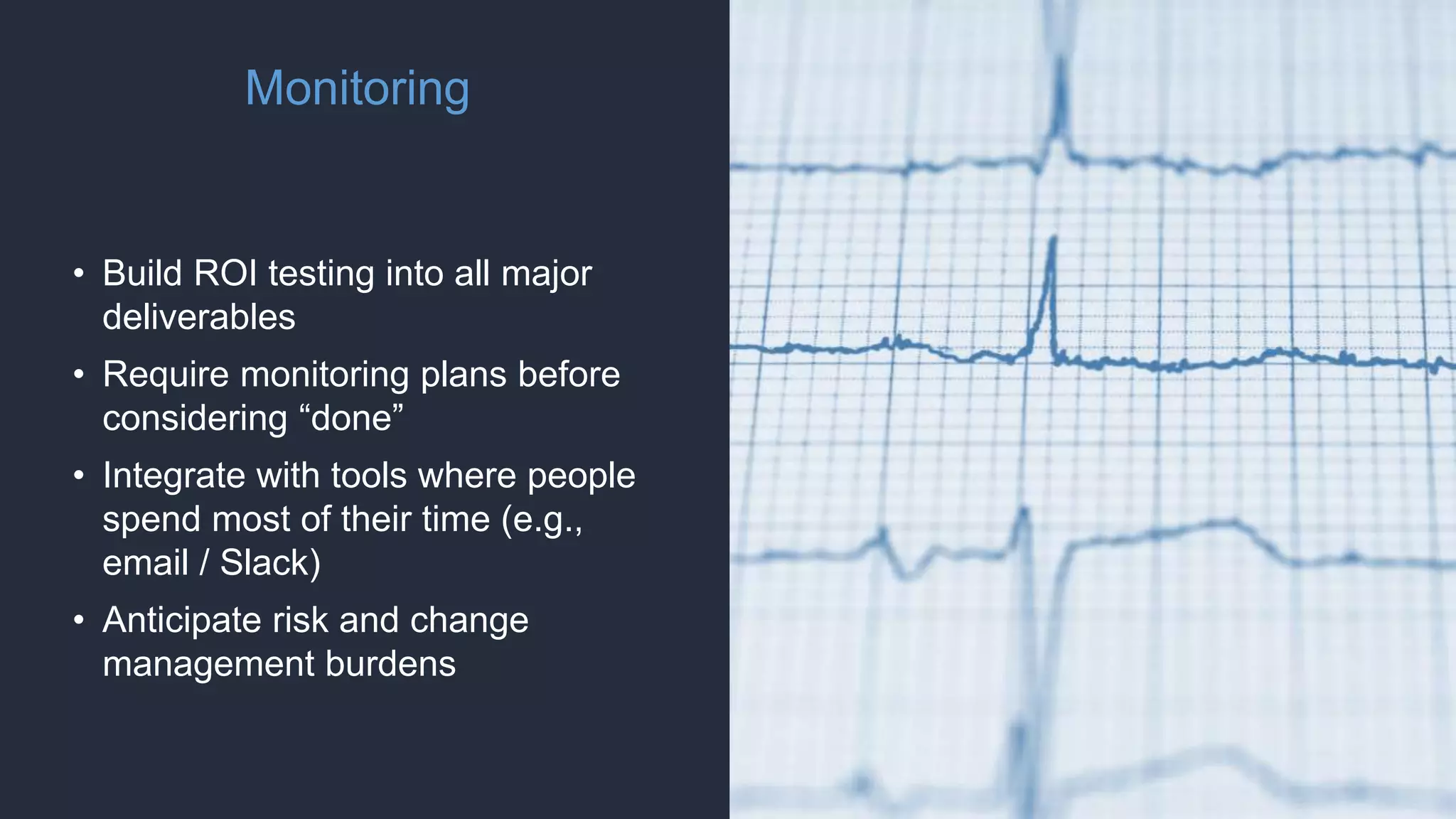 Monitoring
• Build ROI testing into all major
deliverables
• Require monitoring plans before
considering “done”
• Integrate with tools where people
spend most of their time (e.g.,
email / Slack)
• Anticipate risk and change
management burdens
 