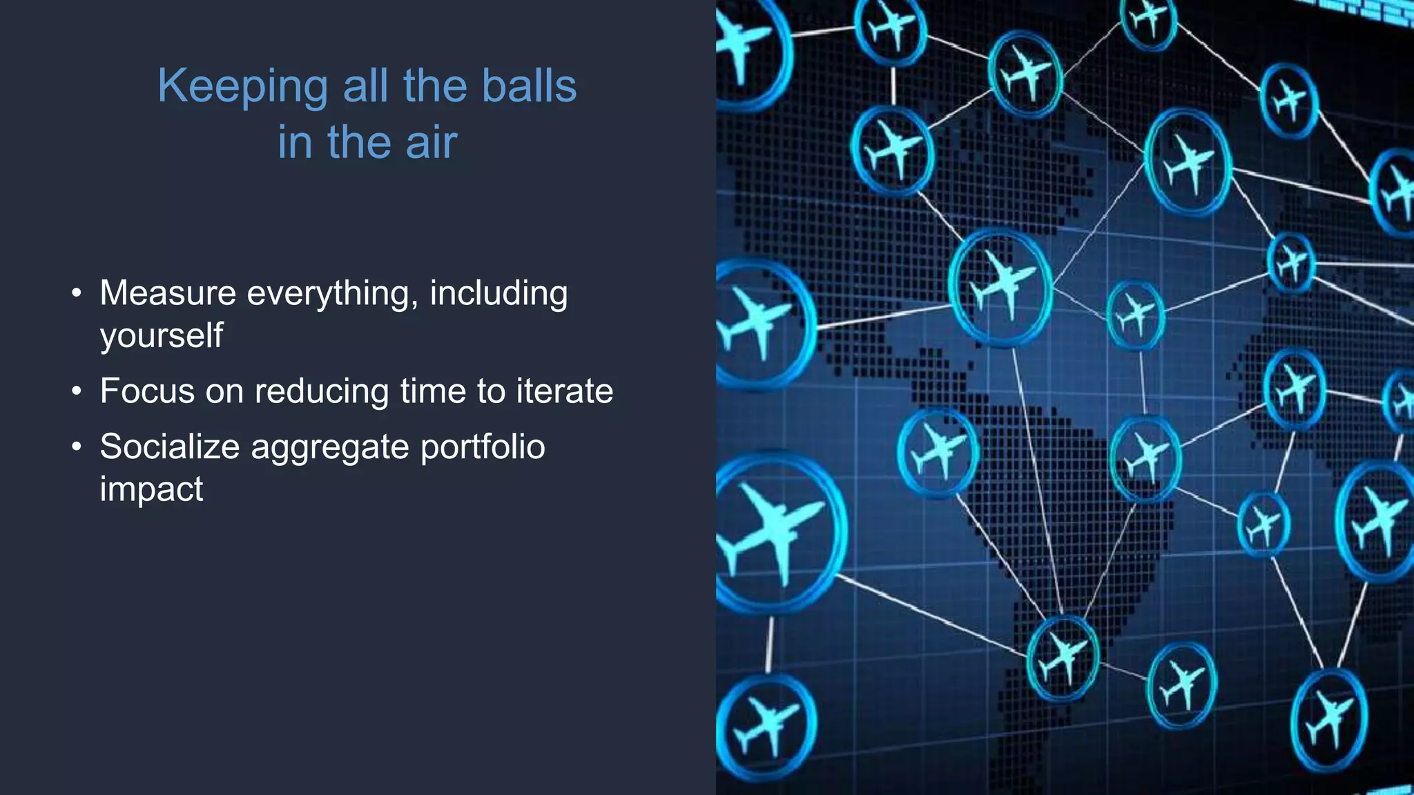 Keeping all the balls
in the air
• Measure everything, including
yourself
• Focus on reducing time to iterate
• Socialize aggregate portfolio
impact
 