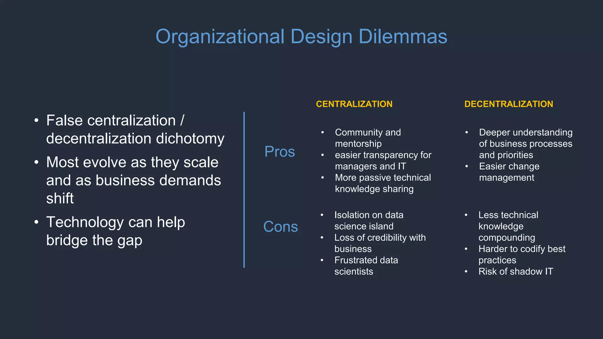Organizational Design Dilemmas
• False centralization /
decentralization dichotomy
• Most evolve as they scale
and as business demands
shift
• Technology can help
bridge the gap
• Deeper understanding
of business processes
and priorities
• Easier change
management
• Less technical
knowledge
compounding
• Harder to codify best
practices
• Risk of shadow IT
DECENTRALIZATIONCENTRALIZATION
• Community and
mentorship
• easier transparency for
managers and IT
• More passive technical
knowledge sharing
• Isolation on data
science island
• Loss of credibility with
business
• Frustrated data
scientists
Pros
Cons
 