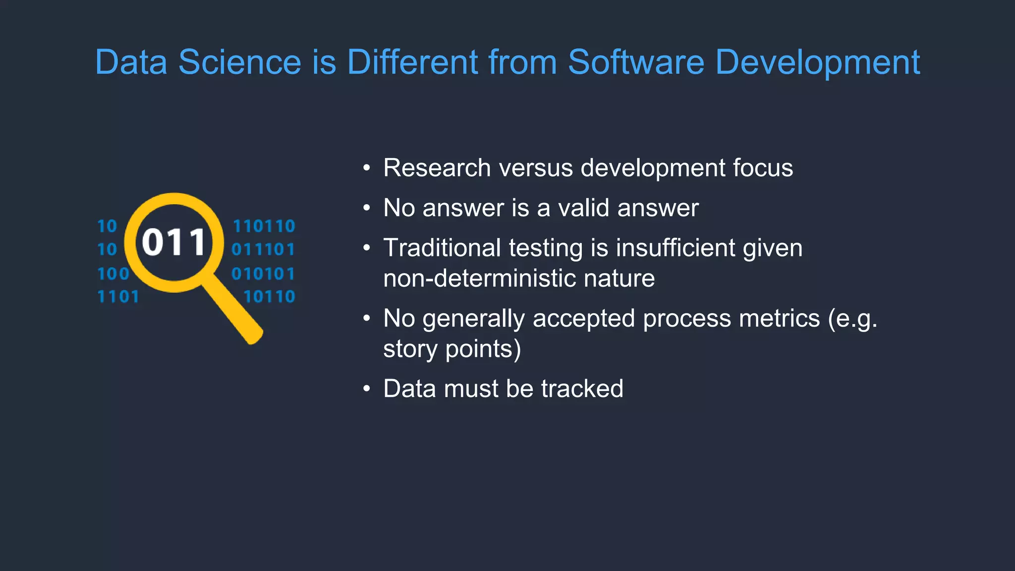 Data Science is Different from Software Development
• Research versus development focus
• No answer is a valid answer
• Traditional testing is insufficient given
non-deterministic nature
• No generally accepted process metrics (e.g.
story points)
• Data must be tracked
 