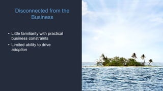 Disconnected from the
Business
• Little familiarity with practical
business constraints
• Limited ability to drive
adoption
 