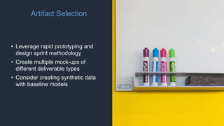 Artifact Selection
• Leverage rapid prototyping and
design sprint methodology
• Create multiple mock-ups of
different deliverable types
• Consider creating synthetic data
with baseline models
 