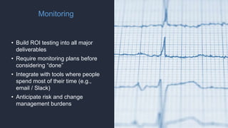 Monitoring
• Build ROI testing into all major
deliverables
• Require monitoring plans before
considering “done”
• Integrate with tools where people
spend most of their time (e.g.,
email / Slack)
• Anticipate risk and change
management burdens
 