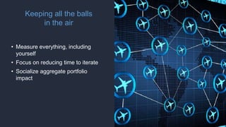 Keeping all the balls
in the air
• Measure everything, including
yourself
• Focus on reducing time to iterate
• Socialize aggregate portfolio
impact
 