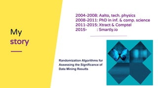 My
story
2004-2008: Aalto, tech. physics
2008-2011: PhD in inf. & comp. science
2011-2015: Xtract & Comptel
2015- : Smartly.io
Randomization Algorithms for
Assessing the Significance of
Data Mining Results
 