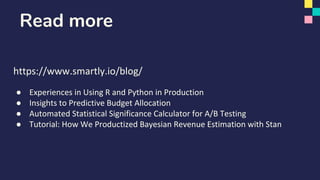 https://www.smartly.io/blog/
● Experiences in Using R and Python in Production
● Insights to Predictive Budget Allocation
● Automated Statistical Significance Calculator for A/B Testing
● Tutorial: How We Productized Bayesian Revenue Estimation with Stan
Read more
 
