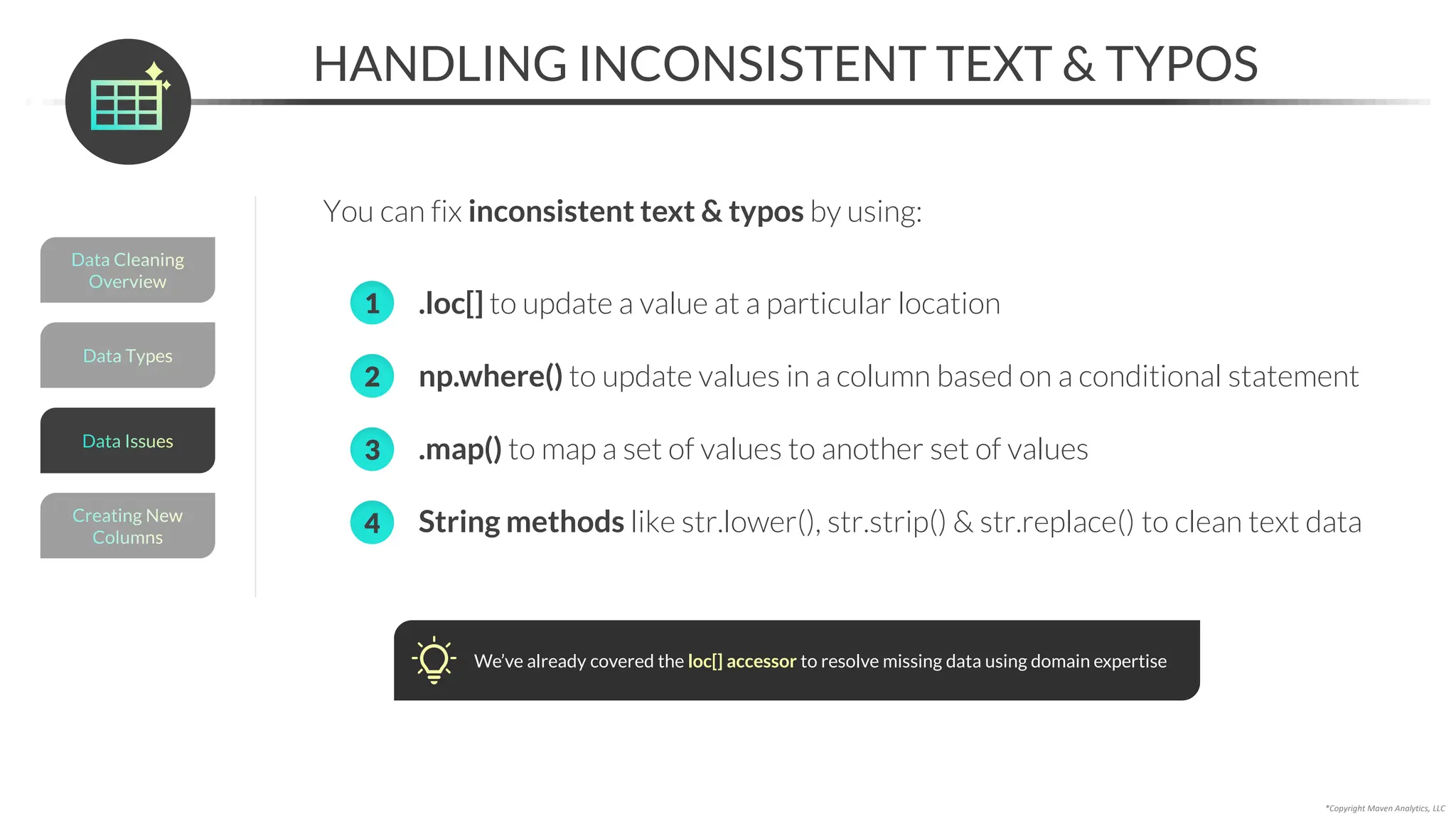 *Copyright Maven Analytics, LLC
HANDLING INCONSISTENT TEXT & TYPOS
You can fix inconsistent text & typos by using:
Data Types
Data Cleaning
Overview
Creating New
Columns
Data Issues
• .loc[] to update a value at a particular location
• np.where() to update values in a column based on a conditional statement
• .map() to map a set of values to another set of values
• String methods like str.lower(), str.strip() & str.replace() to clean text data
2
3
1
4
We’ve already covered the loc[] accessor to resolve missing data using domain expertise
 
