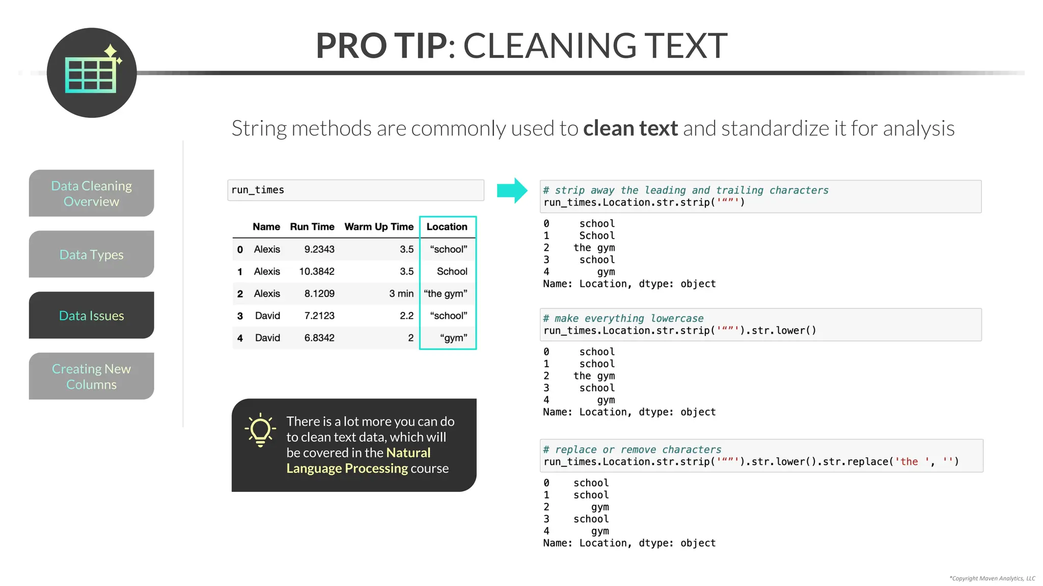 *Copyright Maven Analytics, LLC
PRO TIP: CLEANING TEXT
There is a lot more you can do
to clean text data, which will
be covered in the Natural
Language Processing course
Data Types
Data Cleaning
Overview
Creating New
Columns
Data Issues
String methods are commonly used to clean text and standardize it for analysis
 