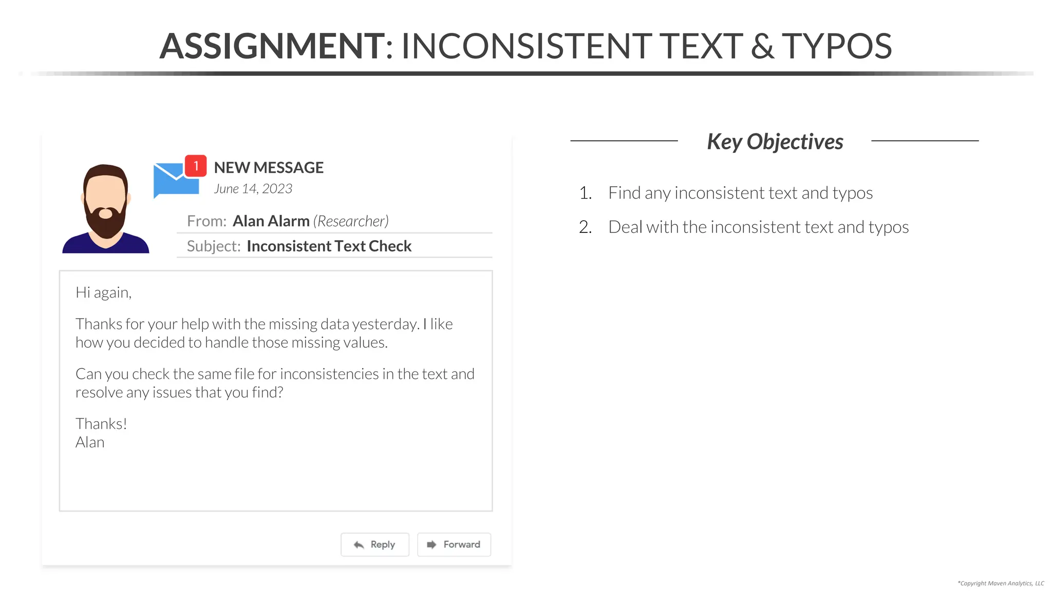 NEW MESSAGE
From: Alan Alarm (Researcher)
Subject: Inconsistent Text Check
June 14, 2023
ASSIGNMENT: INCONSISTENT TEXT & TYPOS
Key Objectives
*Copyright Maven Analytics, LLC
Hi again,
Thanks for your help with the missing data yesterday. I like
how you decided to handle those missing values.
Can you check the same file for inconsistencies in the text and
resolve any issues that you find?
Thanks!
Alan
1. Find any inconsistent text and typos
2. Deal with the inconsistent text and typos
 