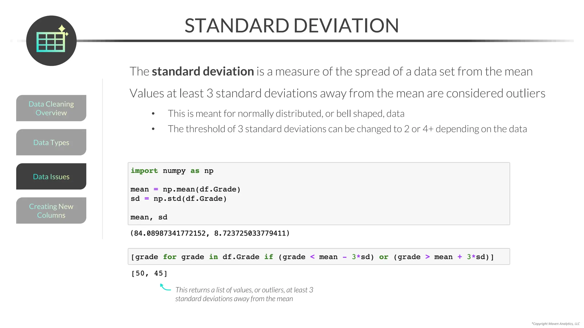 *Copyright Maven Analytics, LLC
STANDARD DEVIATION
The standard deviation is a measure of the spread of a data set from the mean
Values at least 3 standard deviations away from the mean are considered outliers
• This is meant for normally distributed, or bell shaped, data
• The threshold of 3 standard deviations can be changed to 2 or 4+ depending on the data
This returns a list of values, or outliers, at least 3
standard deviations away from the mean
Data Types
Data Cleaning
Overview
Creating New
Columns
Data Issues
 