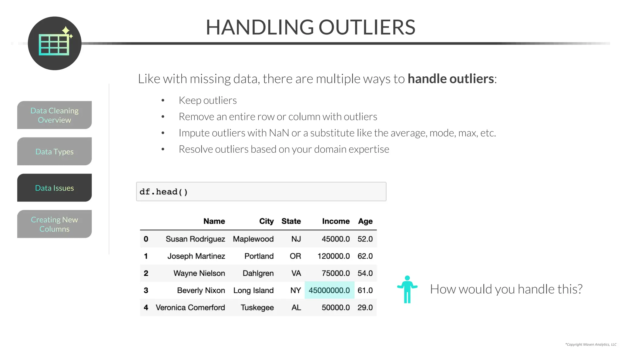 *Copyright Maven Analytics, LLC
HANDLING OUTLIERS
Like with missing data, there are multiple ways to handle outliers:
• Keep outliers
• Remove an entire row or column with outliers
• Impute outliers with NaN or a substitute like the average, mode, max, etc.
• Resolve outliers based on your domain expertise
How would you handle this?
Data Types
Data Cleaning
Overview
Creating New
Columns
Data Issues
 