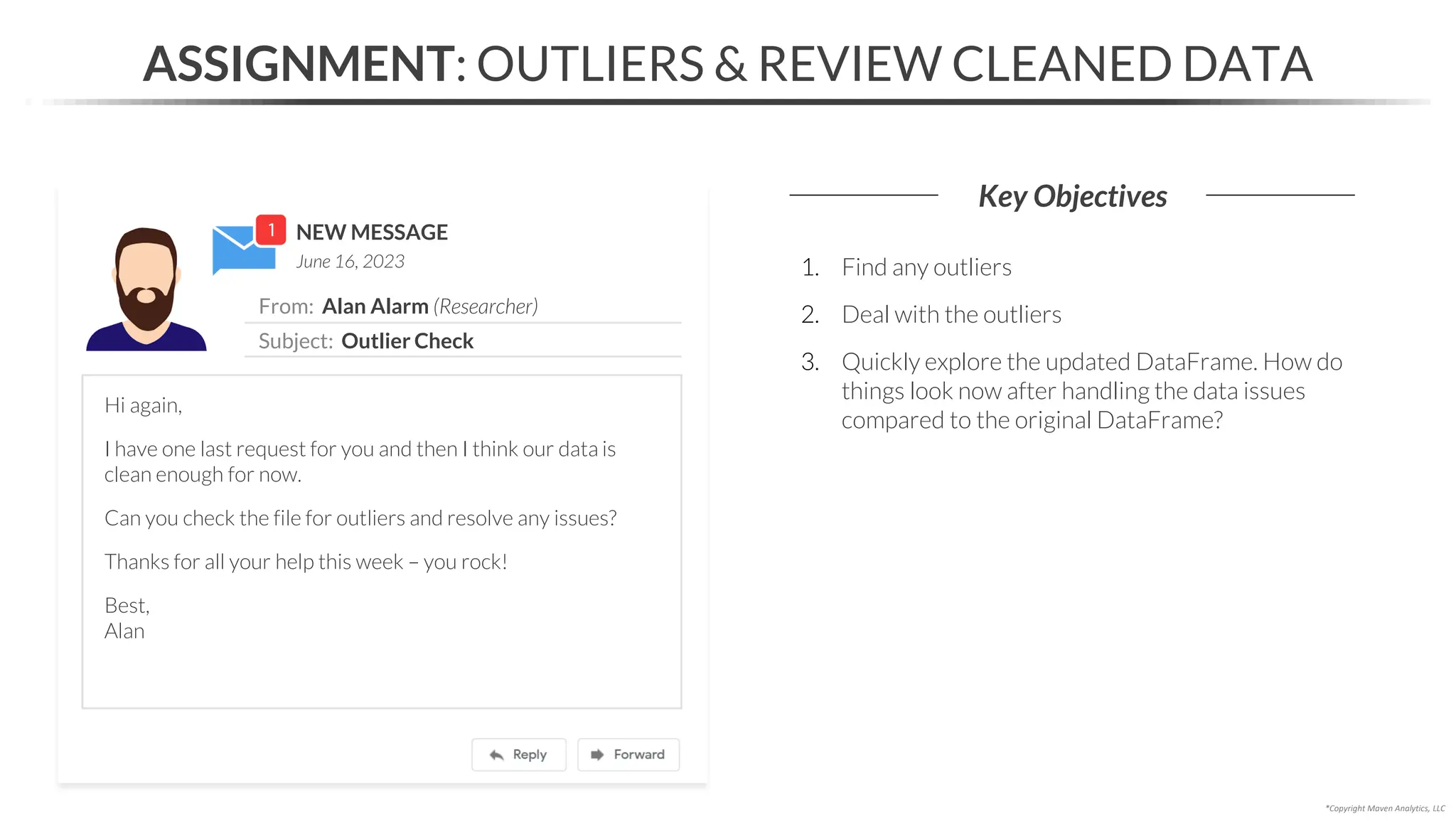 NEW MESSAGE
From: Alan Alarm (Researcher)
Subject: Outlier Check
June 16, 2023
ASSIGNMENT: OUTLIERS & REVIEW CLEANED DATA
Key Objectives
*Copyright Maven Analytics, LLC
Hi again,
I have one last request for you and then I think our data is
clean enough for now.
Can you check the file for outliers and resolve any issues?
Thanks for all your help this week – you rock!
Best,
Alan
1. Find any outliers
2. Deal with the outliers
3. Quickly explore the updated DataFrame. How do
things look now after handling the data issues
compared to the original DataFrame?
 