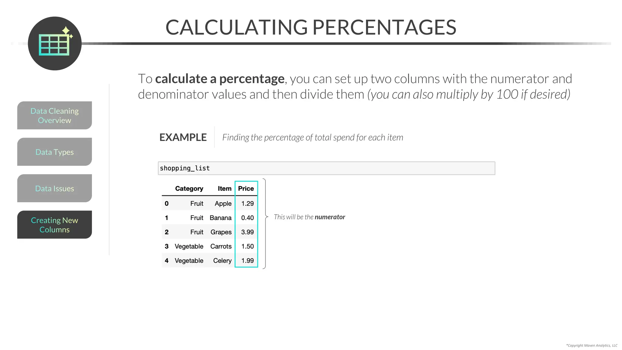*Copyright Maven Analytics, LLC
To calculate a percentage, you can set up two columns with the numerator and
denominator values and then divide them (you can also multiply by 100 if desired)
CALCULATING PERCENTAGES
Data Issues
Data Types
Data Cleaning
Overview
Creating New
Columns
EXAMPLE Finding the percentage of total spend for each item
This will be the numerator
 