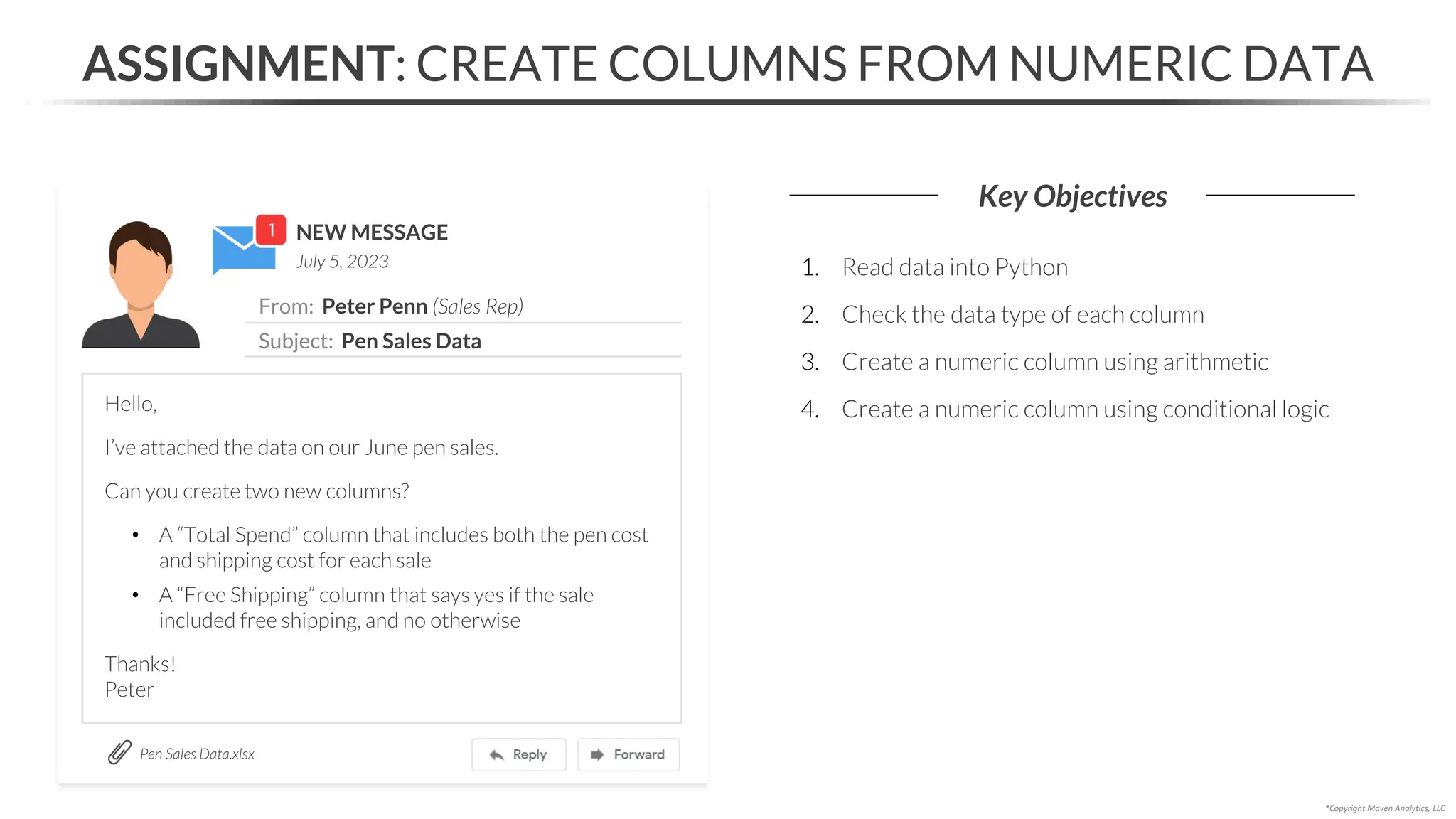 NEW MESSAGE
From: Peter Penn (Sales Rep)
Subject: Pen Sales Data
July 5, 2023
ASSIGNMENT: CREATE COLUMNS FROM NUMERIC DATA
Key Objectives
Pen Sales Data.xlsx
*Copyright Maven Analytics, LLC
Hello,
I’ve attached the data on our June pen sales.
Can you create two new columns?
• A “Total Spend” column that includes both the pen cost
and shipping cost for each sale
• A “Free Shipping” column that says yes if the sale
included free shipping, and no otherwise
Thanks!
Peter
1. Read data into Python
2. Check the data type of each column
3. Create a numeric column using arithmetic
4. Create a numeric column using conditional logic
 