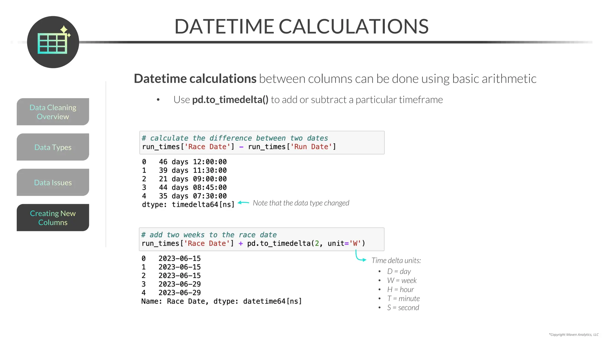*Copyright Maven Analytics, LLC
DATETIME CALCULATIONS
Time delta units:
• D = day
• W = week
• H = hour
• T = minute
• S = second
Data Issues
Data Types
Data Cleaning
Overview
Creating New
Columns
Datetime calculations between columns can be done using basic arithmetic
• Use pd.to_timedelta() to add or subtract a particular timeframe
Note that the data type changed
 