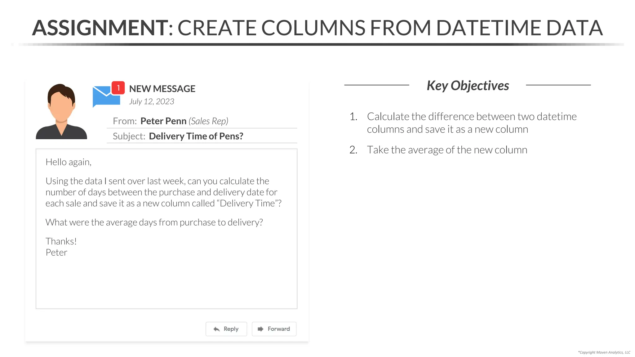 NEW MESSAGE
From: Peter Penn (Sales Rep)
Subject: Delivery Time of Pens?
July 12, 2023
ASSIGNMENT: CREATE COLUMNS FROM DATETIME DATA
Key Objectives
*Copyright Maven Analytics, LLC
Hello again,
Using the data I sent over last week, can you calculate the
number of days between the purchase and delivery date for
each sale and save it as a new column called “Delivery Time”?
What were the average days from purchase to delivery?
Thanks!
Peter
1. Calculate the difference between two datetime
columns and save it as a new column
2. Take the average of the new column
 