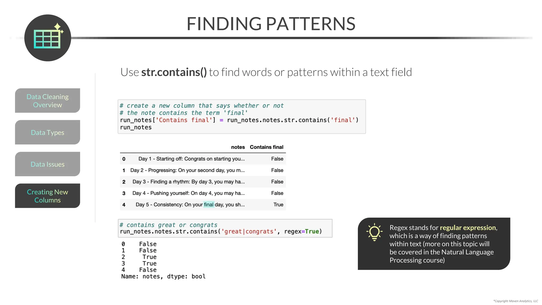 *Copyright Maven Analytics, LLC
Use str.contains() to find words or patterns within a text field
FINDING PATTERNS
Data Issues
Data Types
Data Cleaning
Overview
Creating New
Columns
Regex stands for regular expression,
which is a way of finding patterns
within text (more on this topic will
be covered in the Natural Language
Processing course)
 