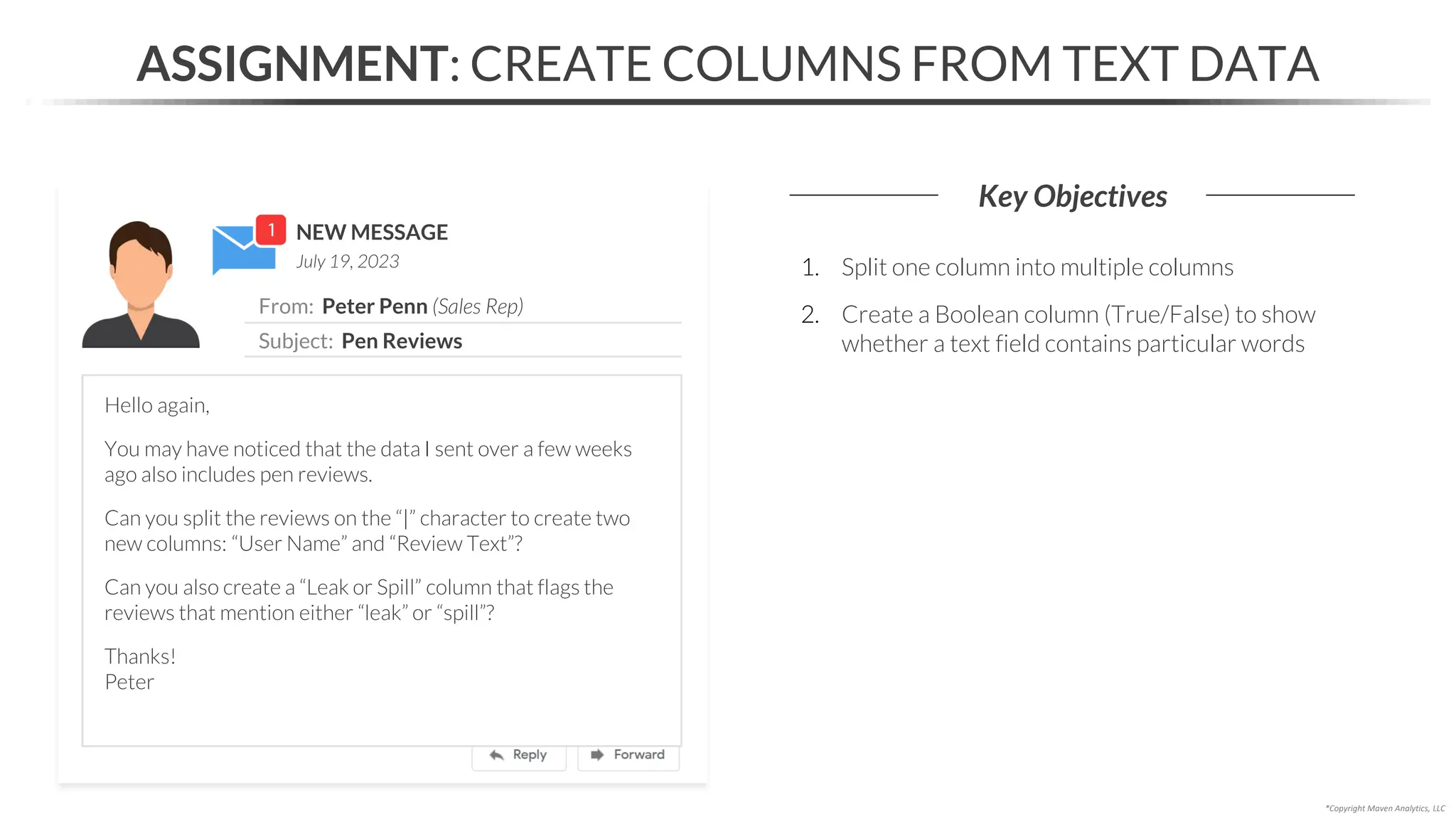 NEW MESSAGE
From: Peter Penn (Sales Rep)
Subject: Pen Reviews
July 19, 2023
ASSIGNMENT: CREATE COLUMNS FROM TEXT DATA
Key Objectives
*Copyright Maven Analytics, LLC
Hello again,
You may have noticed that the data I sent over a few weeks
ago also includes pen reviews.
Can you split the reviews on the “|” character to create two
new columns: “User Name” and “Review Text”?
Can you also create a “Leak or Spill” column that flags the
reviews that mention either “leak” or “spill”?
Thanks!
Peter
1. Split one column into multiple columns
2. Create a Boolean column (True/False) to show
whether a text field contains particular words
 