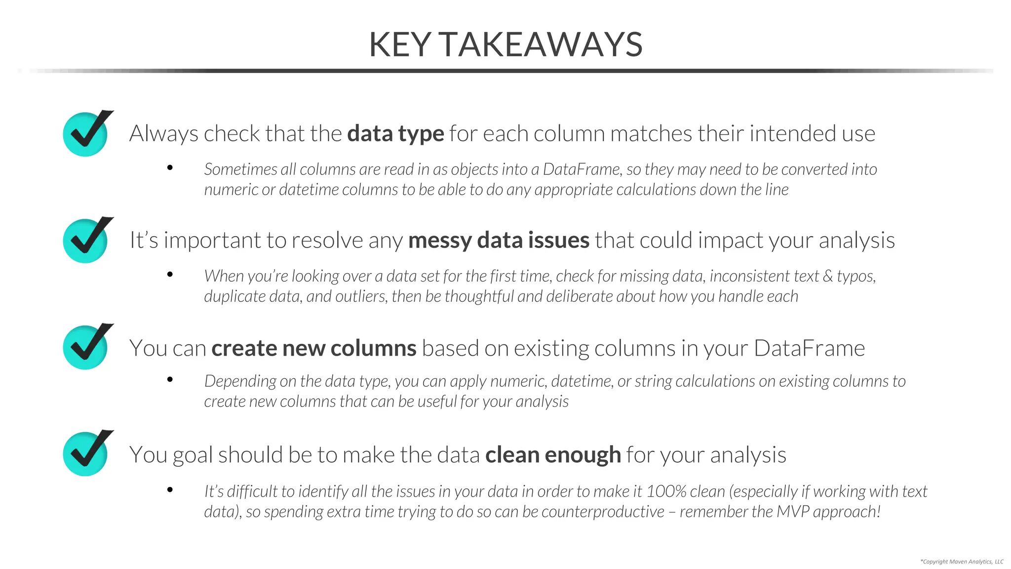 KEY TAKEAWAYS
*Copyright Maven Analytics, LLC
You can create new columns based on existing columns in your DataFrame
Always check that the data type for each column matches their intended use
• Sometimes all columns are read in as objects into a DataFrame, so they may need to be converted into
numeric or datetime columns to be able to do any appropriate calculations down the line
• Depending on the data type, you can apply numeric, datetime, or string calculations on existing columns to
create new columns that can be useful for your analysis
You goal should be to make the data clean enough for your analysis
• It’s difficult to identify all the issues in your data in order to make it 100% clean (especially if working with text
data), so spending extra time trying to do so can be counterproductive – remember the MVP approach!
It’s important to resolve any messy data issues that could impact your analysis
• When you’re looking over a data set for the first time, check for missing data, inconsistent text & typos,
duplicate data, and outliers, then be thoughtful and deliberate about how you handle each
 