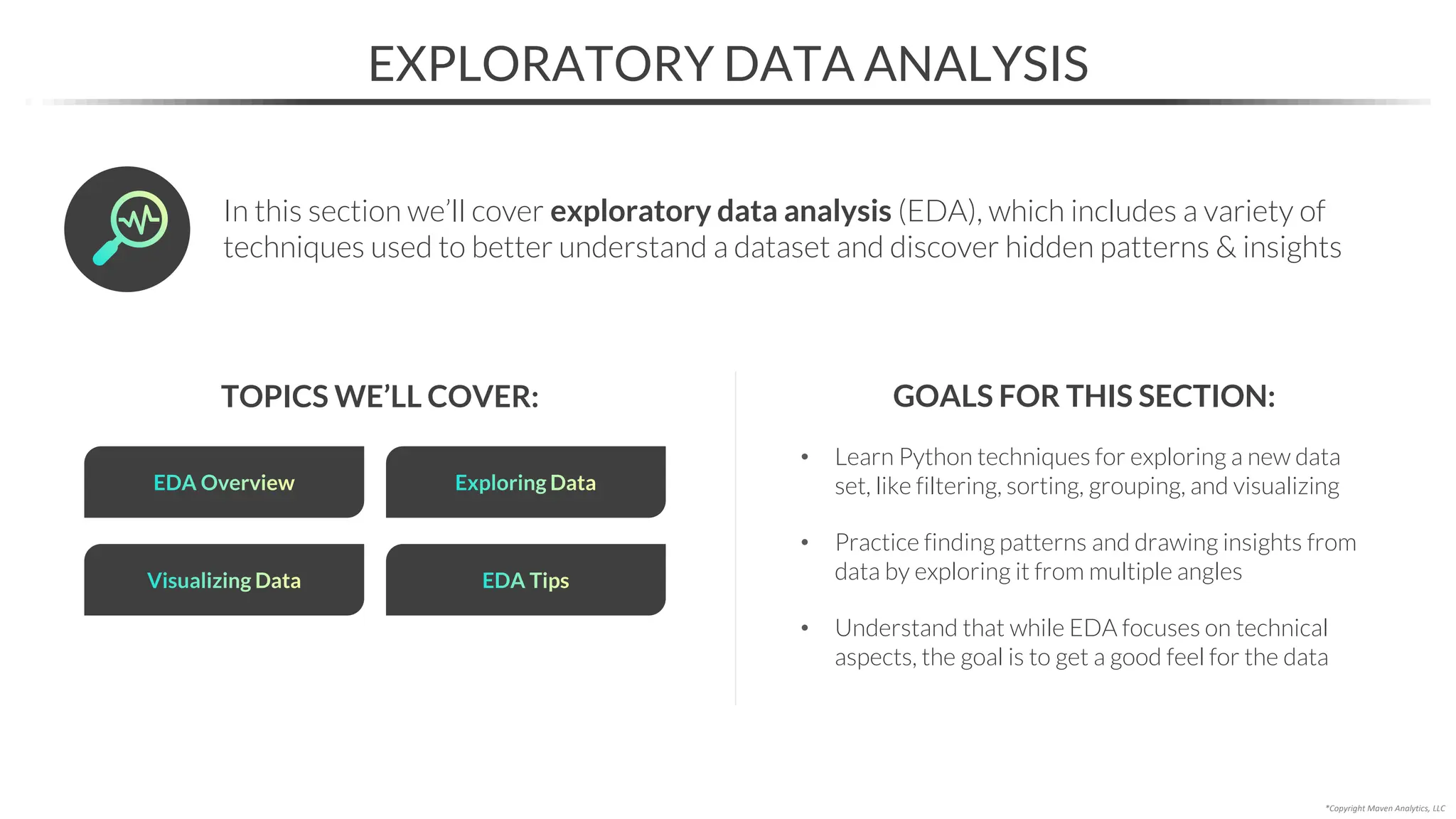 In this section we’ll cover exploratory data analysis (EDA), which includes a variety of
techniques used to better understand a dataset and discover hidden patterns & insights
• Learn Python techniques for exploring a new data
set, like filtering, sorting, grouping, and visualizing
• Practice finding patterns and drawing insights from
data by exploring it from multiple angles
• Understand that while EDA focuses on technical
aspects, the goal is to get a good feel for the data
EXPLORATORY DATA ANALYSIS
TOPICS WE’LL COVER: GOALS FOR THIS SECTION:
*Copyright Maven Analytics, LLC
Visualizing Data
EDA Overview Exploring Data
EDA Tips
 