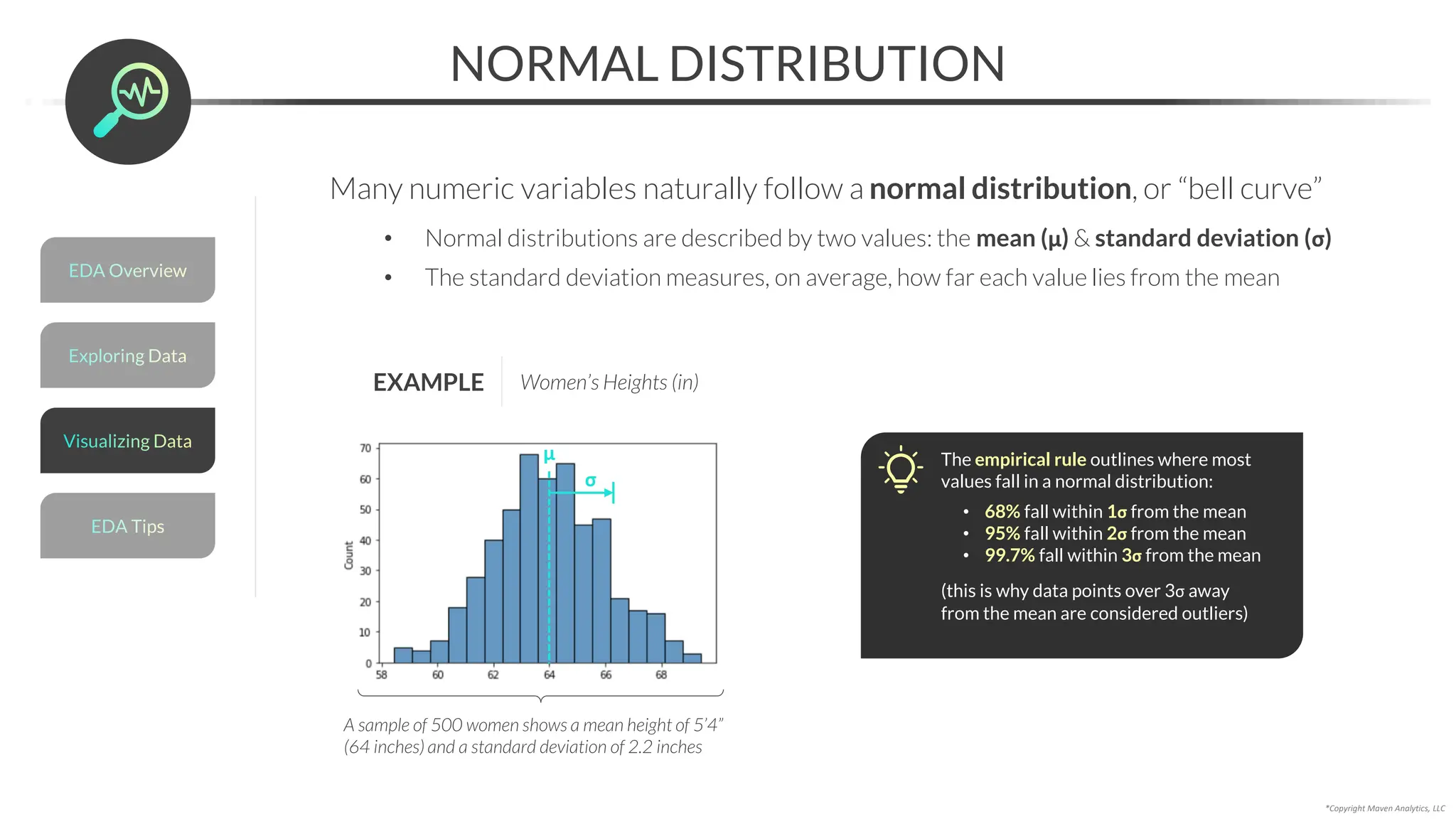 *Copyright Maven Analytics, LLC
NORMAL DISTRIBUTION
Many numeric variables naturally follow a normal distribution, or “bell curve”
• Normal distributions are described by two values: the mean (μ) & standard deviation (σ)
• The standard deviation measures, on average, how far each value lies from the mean
EXAMPLE Women’s Heights (in)
A sample of 500 women shows a mean height of 5’4”
(64 inches) and a standard deviation of 2.2 inches
μ
σ
The empirical rule outlines where most
values fall in a normal distribution:
• 68% fall within 1σ from the mean
• 95% fall within 2σ from the mean
• 99.7% fall within 3σ from the mean
(this is why data points over 3σ away
from the mean are considered outliers)
Exploring Data
EDA Overview
EDA Tips
Visualizing Data
 