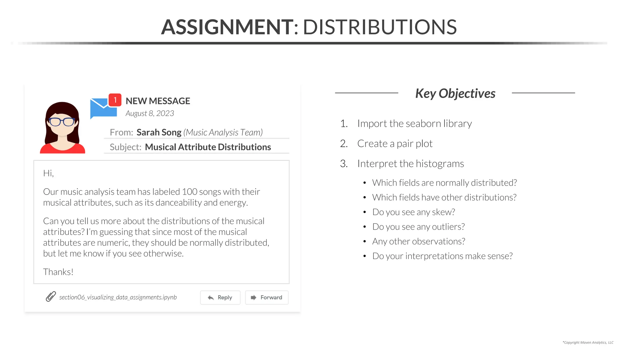 NEW MESSAGE
From: Sarah Song (Music Analysis Team)
Subject: Musical Attribute Distributions
August 8, 2023
ASSIGNMENT: DISTRIBUTIONS
Key Objectives
section06_visualizing_data_assignments.ipynb
*Copyright Maven Analytics, LLC
Hi,
Our music analysis team has labeled 100 songs with their
musical attributes, such as its danceability and energy.
Can you tell us more about the distributions of the musical
attributes? I’m guessing that since most of the musical
attributes are numeric, they should be normally distributed,
but let me know if you see otherwise.
Thanks!
1. Import the seaborn library
2. Create a pair plot
3. Interpret the histograms
• Which fields are normally distributed?
• Which fields have other distributions?
• Do you see any skew?
• Do you see any outliers?
• Any other observations?
• Do your interpretations make sense?
 