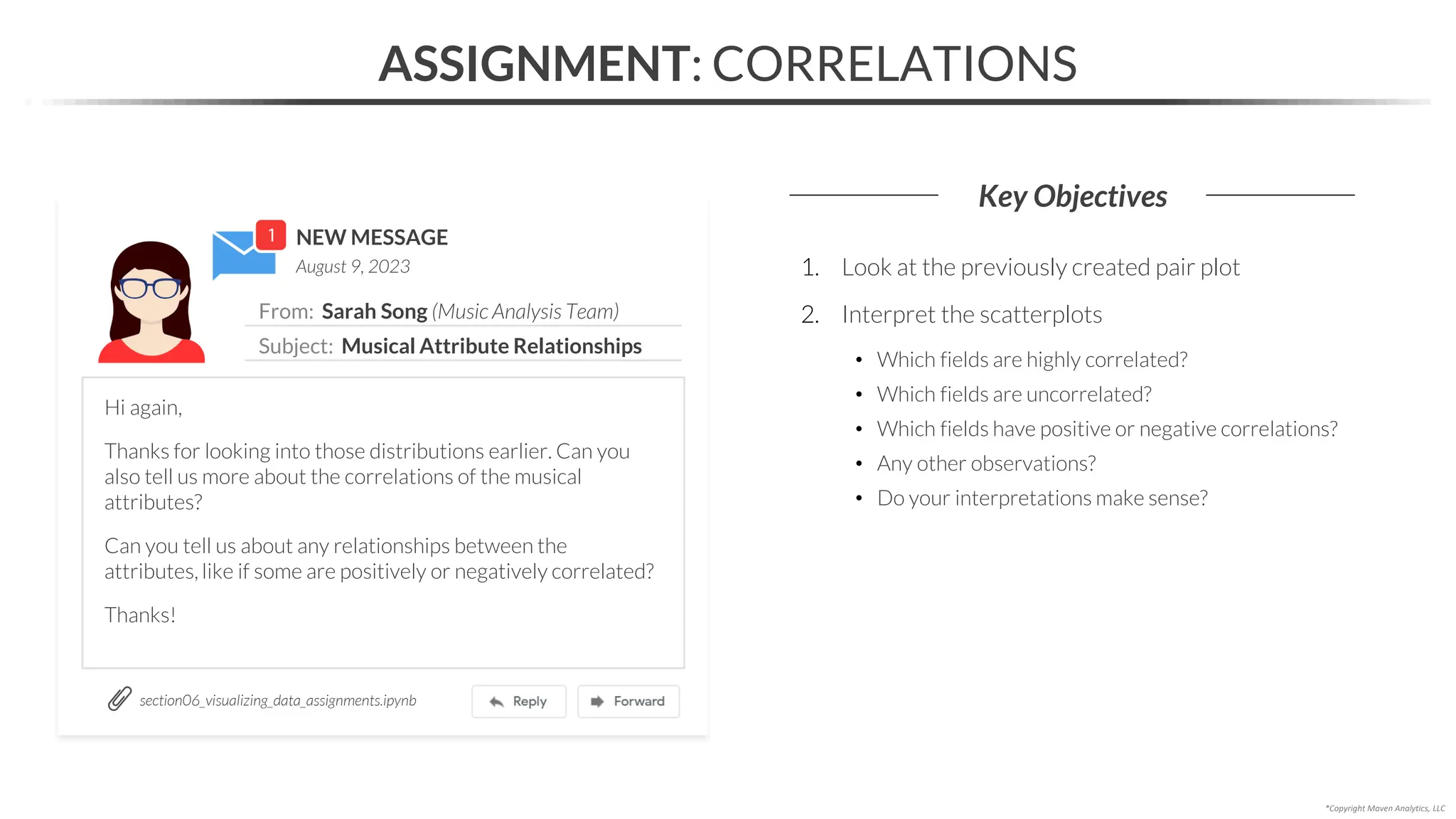 NEW MESSAGE
From: Sarah Song (Music Analysis Team)
Subject: Musical Attribute Relationships
August 9, 2023
ASSIGNMENT: CORRELATIONS
Key Objectives
section06_visualizing_data_assignments.ipynb
*Copyright Maven Analytics, LLC
Hi again,
Thanks for looking into those distributions earlier. Can you
also tell us more about the correlations of the musical
attributes?
Can you tell us about any relationships between the
attributes, like if some are positively or negatively correlated?
Thanks!
1. Look at the previously created pair plot
2. Interpret the scatterplots
• Which fields are highly correlated?
• Which fields are uncorrelated?
• Which fields have positive or negative correlations?
• Any other observations?
• Do your interpretations make sense?
 