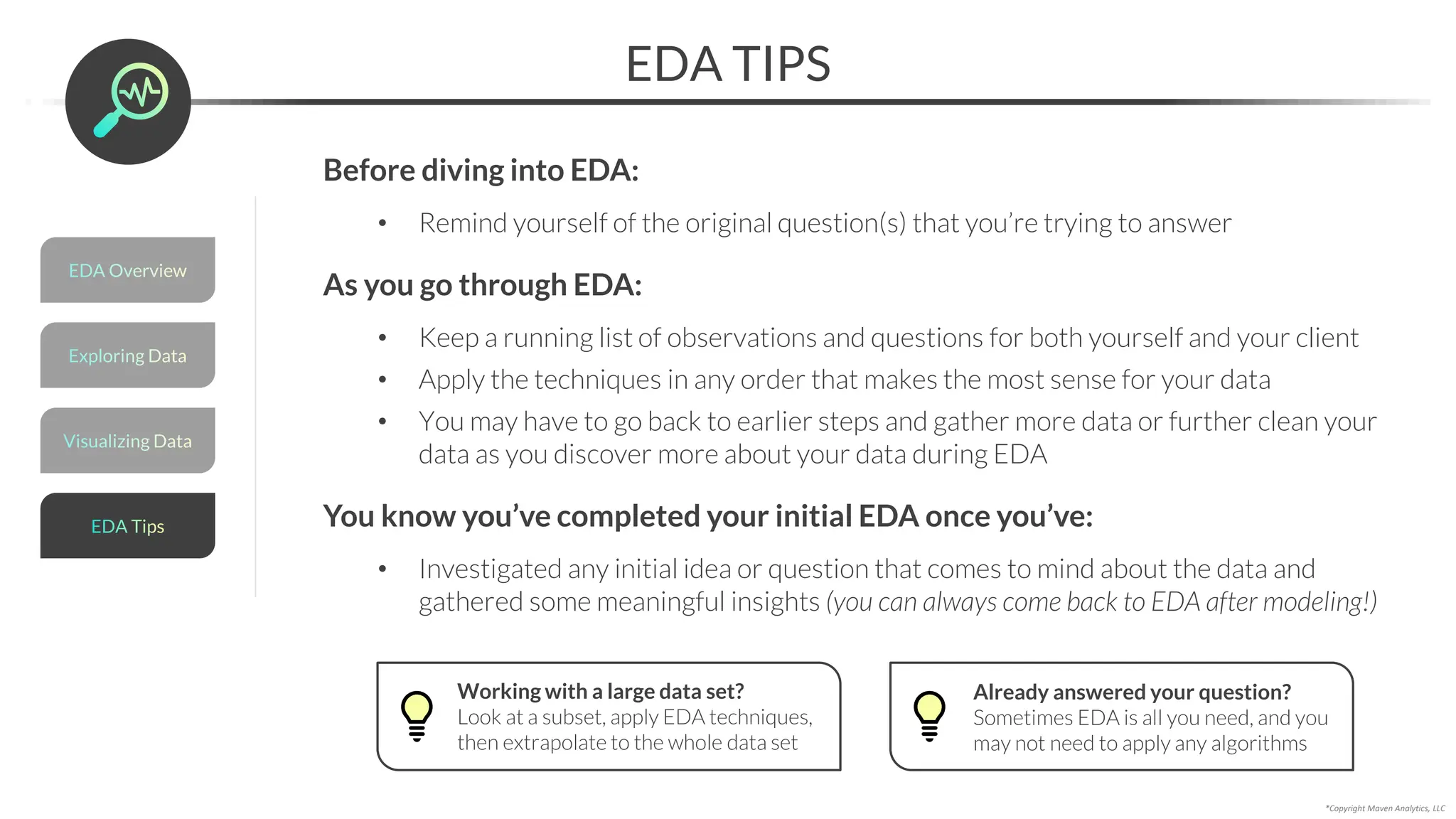 Visualizing Data
*Copyright Maven Analytics, LLC
Before diving into EDA:
• Remind yourself of the original question(s) that you’re trying to answer
As you go through EDA:
• Keep a running list of observations and questions for both yourself and your client
• Apply the techniques in any order that makes the most sense for your data
• You may have to go back to earlier steps and gather more data or further clean your
data as you discover more about your data during EDA
You know you’ve completed your initial EDA once you’ve:
• Investigated any initial idea or question that comes to mind about the data and
gathered some meaningful insights (you can always come back to EDA after modeling!)
EDA TIPS
Working with a large data set?
Look at a subset, apply EDA techniques,
then extrapolate to the whole data set
Already answered your question?
Sometimes EDA is all you need, and you
may not need to apply any algorithms
Exploring Data
EDA Overview
EDA Tips
 
