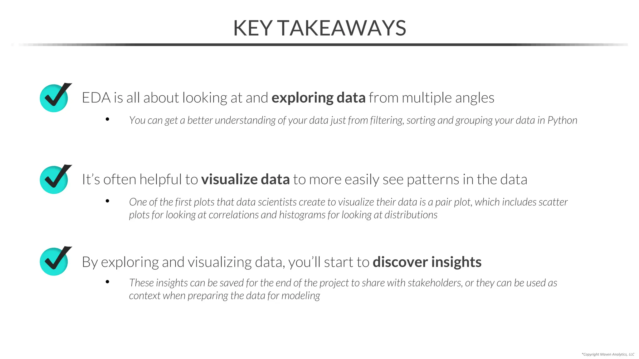 KEY TAKEAWAYS
*Copyright Maven Analytics, LLC
EDA is all about looking at and exploring data from multiple angles
• You can get a better understanding of your data just from filtering, sorting and grouping your data in Python
By exploring and visualizing data, you’ll start to discover insights
• These insights can be saved for the end of the project to share with stakeholders, or they can be used as
context when preparing the data for modeling
It’s often helpful to visualize data to more easily see patterns in the data
• One of the first plots that data scientists create to visualize their data is a pair plot, which includes scatter
plots for looking at correlations and histograms for looking at distributions
 