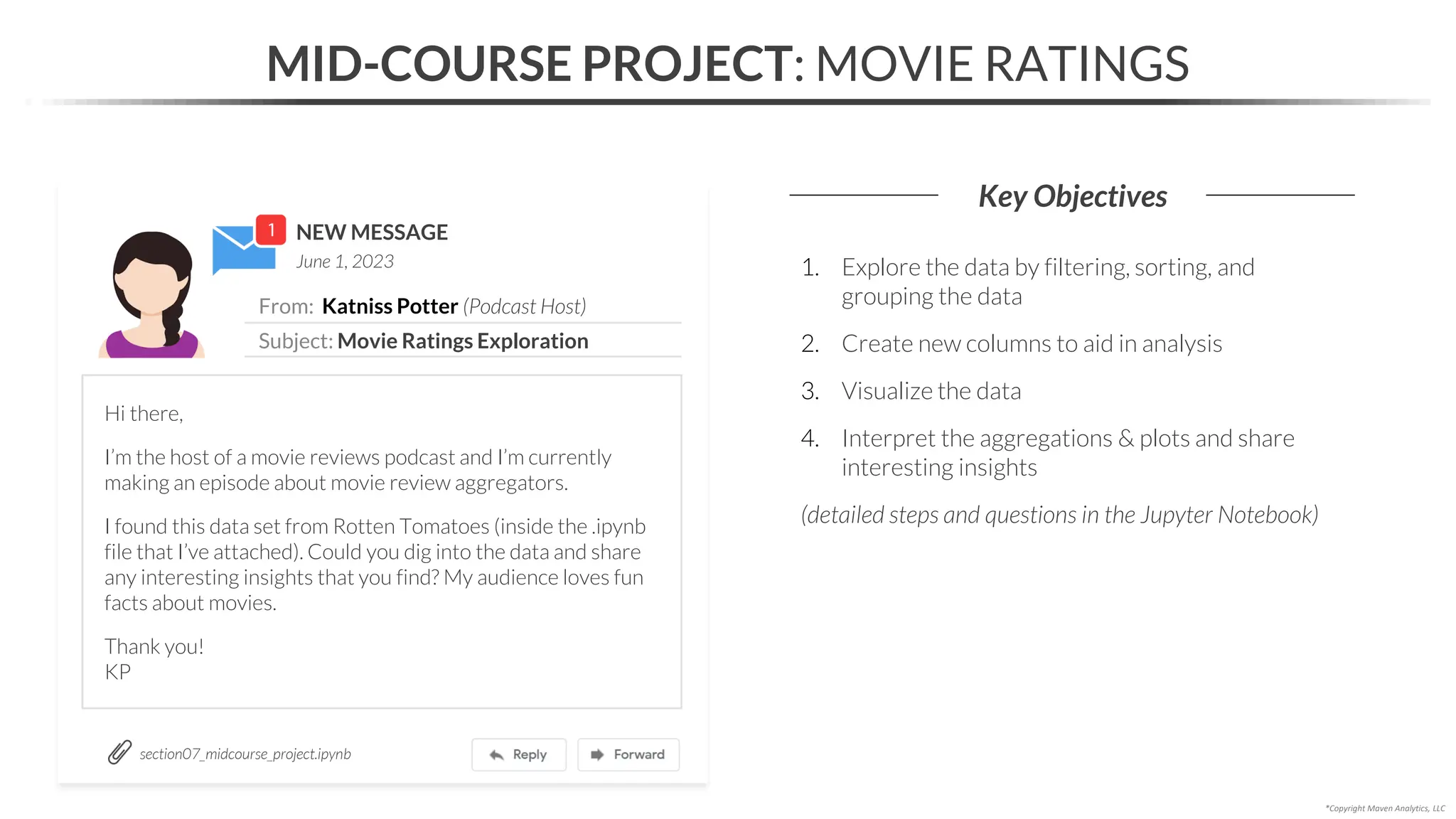 NEW MESSAGE
From: Katniss Potter (Podcast Host)
Subject: Movie Ratings Exploration
June 1, 2023
MID-COURSE PROJECT: MOVIE RATINGS
Key Objectives
*Copyright Maven Analytics, LLC
Hi there,
I’m the host of a movie reviews podcast and I’m currently
making an episode about movie review aggregators.
I found this data set from Rotten Tomatoes (inside the .ipynb
file that I’ve attached). Could you dig into the data and share
any interesting insights that you find? My audience loves fun
facts about movies.
Thank you!
KP
1. Explore the data by filtering, sorting, and
grouping the data
2. Create new columns to aid in analysis
3. Visualize the data
4. Interpret the aggregations & plots and share
interesting insights
(detailed steps and questions in the Jupyter Notebook)
section07_midcourse_project.ipynb
 