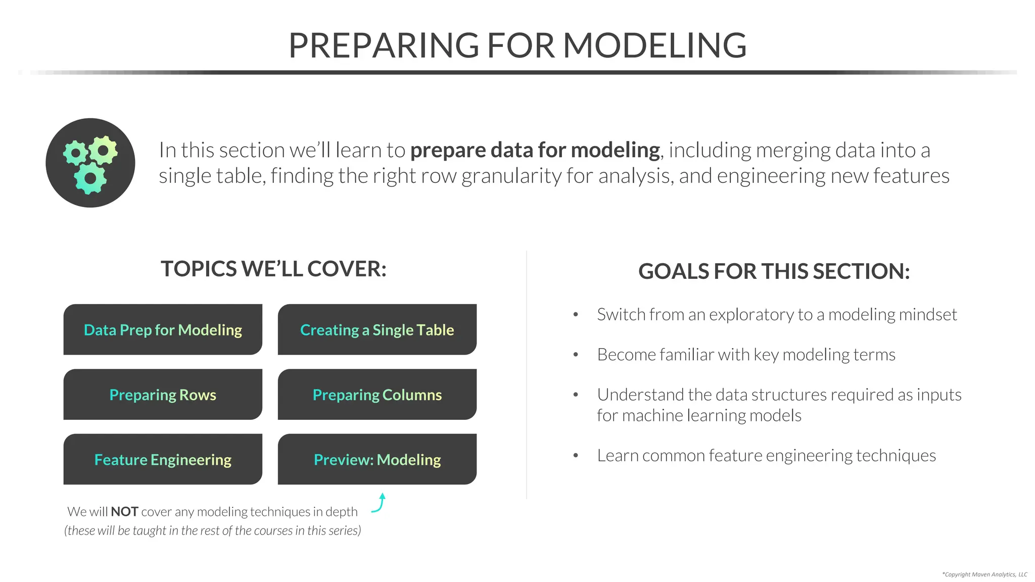 • Switch from an exploratory to a modeling mindset
• Become familiar with key modeling terms
• Understand the data structures required as inputs
for machine learning models
• Learn common feature engineering techniques
PREPARING FOR MODELING
TOPICS WE’LL COVER: GOALS FOR THIS SECTION:
In this section we’ll learn to prepare data for modeling, including merging data into a
single table, finding the right row granularity for analysis, and engineering new features
*Copyright Maven Analytics, LLC
Preparing Rows
Data Prep for Modeling Creating a Single Table
Preparing Columns
Feature Engineering Preview: Modeling
We will NOT cover any modeling techniques in depth
(these will be taught in the rest of the courses in this series)
 