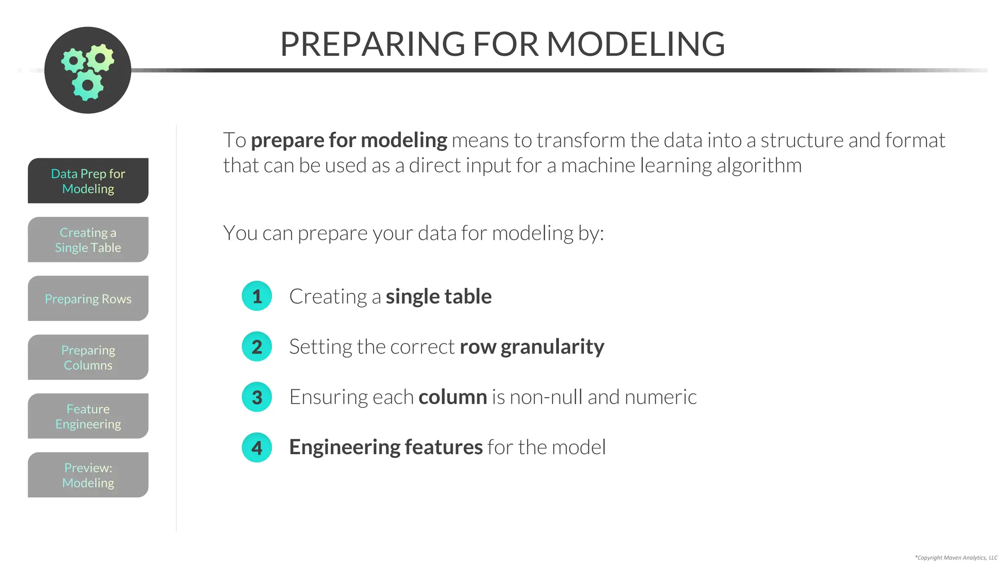 *Copyright Maven Analytics, LLC
PREPARING FOR MODELING
Preview:
Modeling
Feature
Engineering
Creating a
Single Table
Preparing
Columns
Preparing Rows
Data Prep for
Modeling
To prepare for modeling means to transform the data into a structure and format
that can be used as a direct input for a machine learning algorithm
You can prepare your data for modeling by:
• Creating a single table
• Setting the correct row granularity
• Ensuring each column is non-null and numeric
• Engineering features for the model
2
3
1
4
 