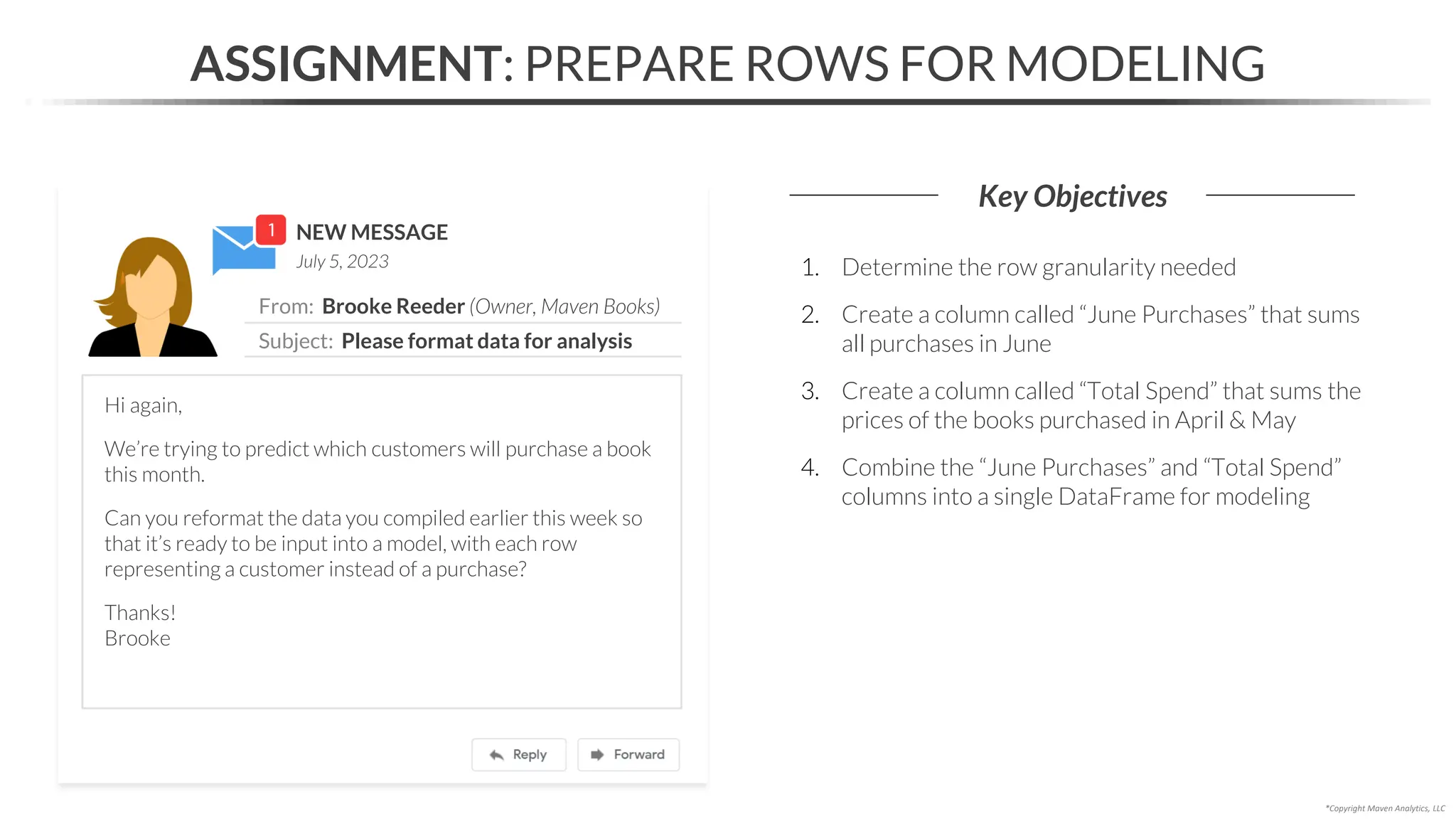NEW MESSAGE
From: Brooke Reeder (Owner, Maven Books)
Subject: Please format data for analysis
July 5, 2023
ASSIGNMENT: PREPARE ROWS FOR MODELING
Key Objectives
*Copyright Maven Analytics, LLC
Hi again,
We’re trying to predict which customers will purchase a book
this month.
Can you reformat the data you compiled earlier this week so
that it’s ready to be input into a model, with each row
representing a customer instead of a purchase?
Thanks!
Brooke
1. Determine the row granularity needed
2. Create a column called “June Purchases” that sums
all purchases in June
3. Create a column called “Total Spend” that sums the
prices of the books purchased in April & May
4. Combine the “June Purchases” and “Total Spend”
columns into a single DataFrame for modeling
 