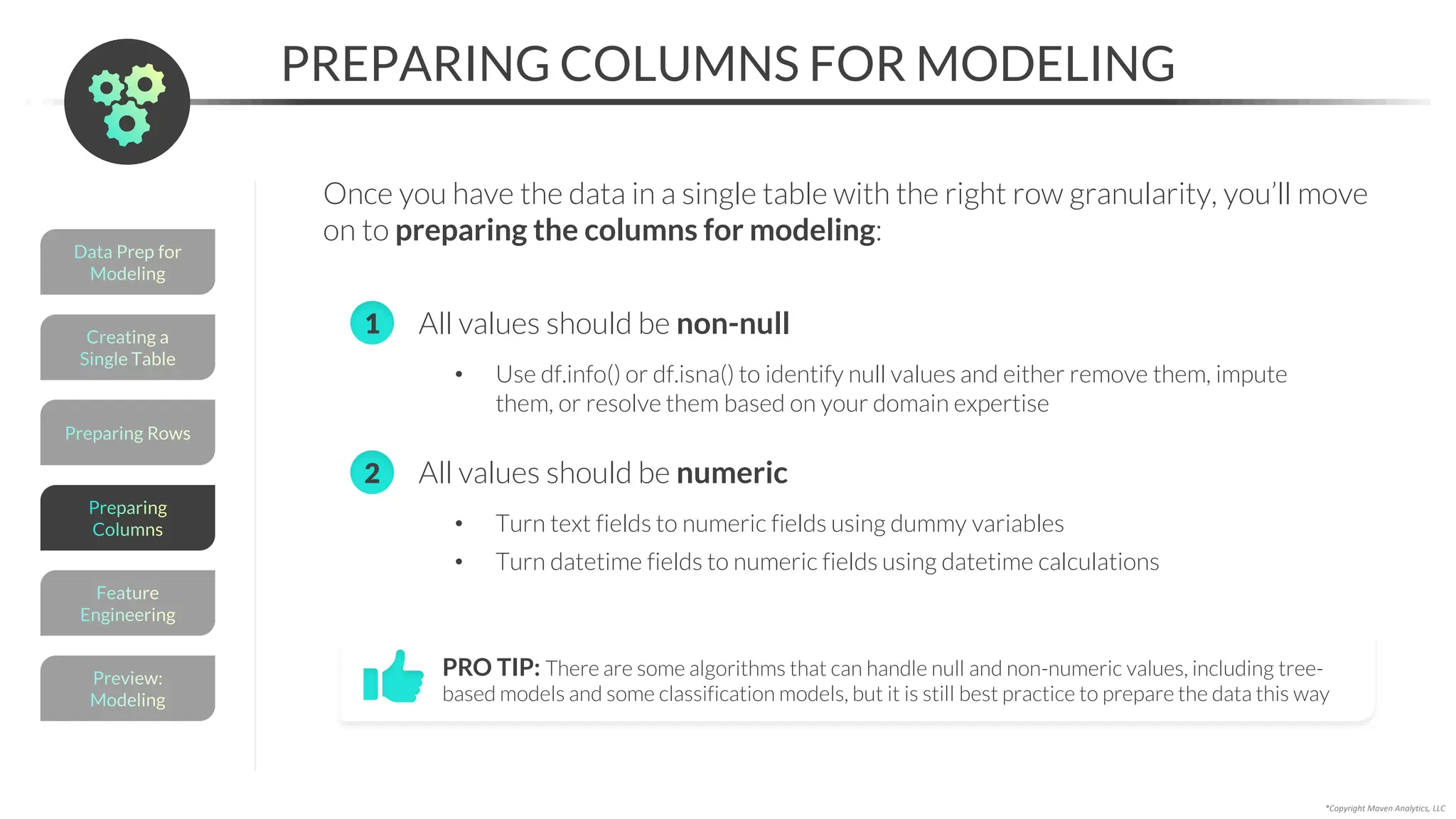 Preparing Rows
*Copyright Maven Analytics, LLC
PREPARING COLUMNS FOR MODELING
Once you have the data in a single table with the right row granularity, you’ll move
on to preparing the columns for modeling:
PRO TIP: There are some algorithms that can handle null and non-numeric values, including tree-
based models and some classification models, but it is still best practice to prepare the data this way
Creating a
Single Table
Data Prep for
Modeling
Preview:
Modeling
Feature
Engineering
Preparing
Columns
• All values should be non-null
• Use df.info() or df.isna() to identify null values and either remove them, impute
them, or resolve them based on your domain expertise
• All values should be numeric
• Turn text fields to numeric fields using dummy variables
• Turn datetime fields to numeric fields using datetime calculations
2
1
 