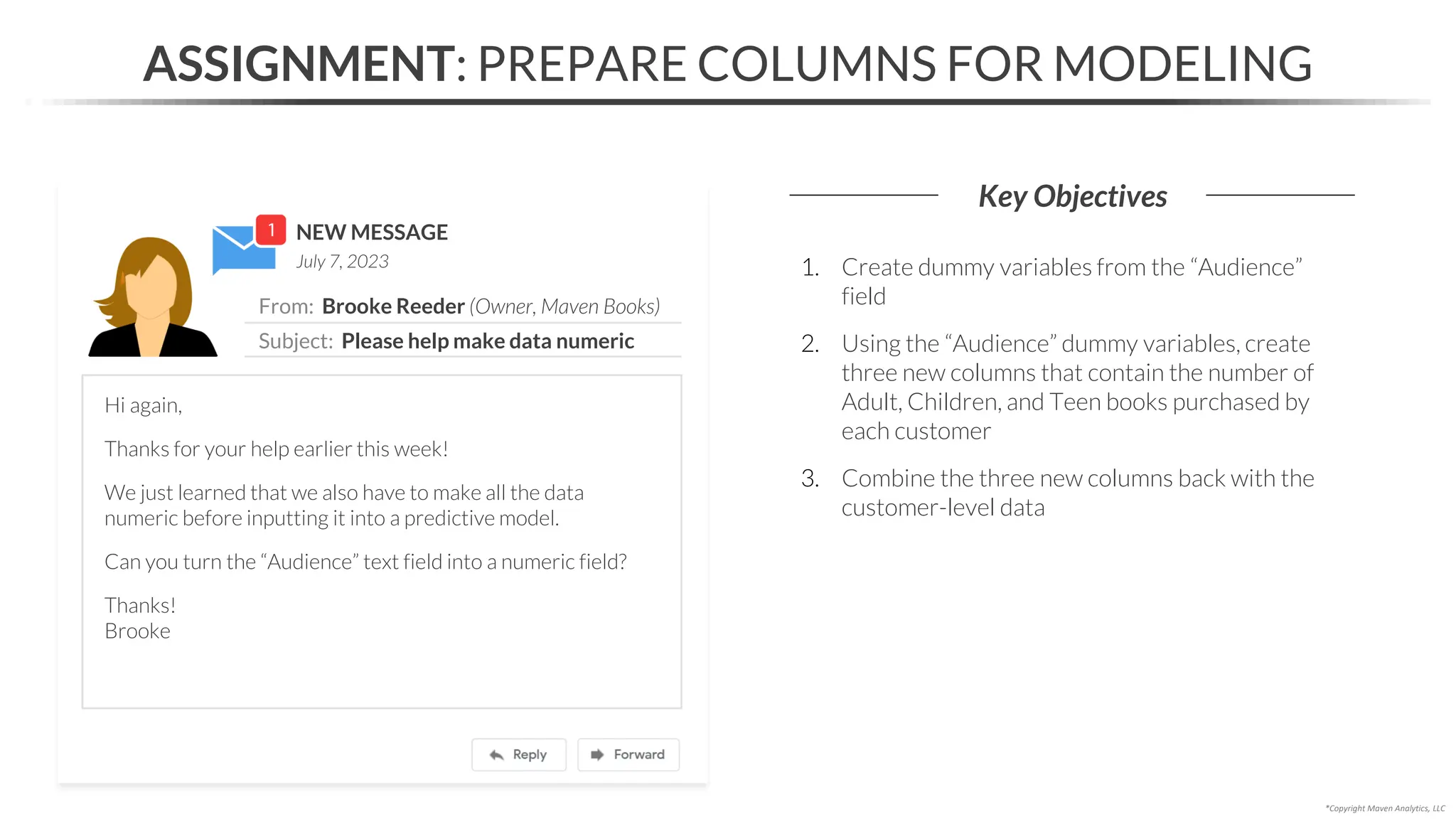 NEW MESSAGE
From: Brooke Reeder (Owner, Maven Books)
Subject: Please help make data numeric
July 7, 2023
ASSIGNMENT: PREPARE COLUMNS FOR MODELING
Key Objectives
*Copyright Maven Analytics, LLC
Hi again,
Thanks for your help earlier this week!
We just learned that we also have to make all the data
numeric before inputting it into a predictive model.
Can you turn the “Audience” text field into a numeric field?
Thanks!
Brooke
1. Create dummy variables from the “Audience”
field
2. Using the “Audience” dummy variables, create
three new columns that contain the number of
Adult, Children, and Teen books purchased by
each customer
3. Combine the three new columns back with the
customer-level data
 