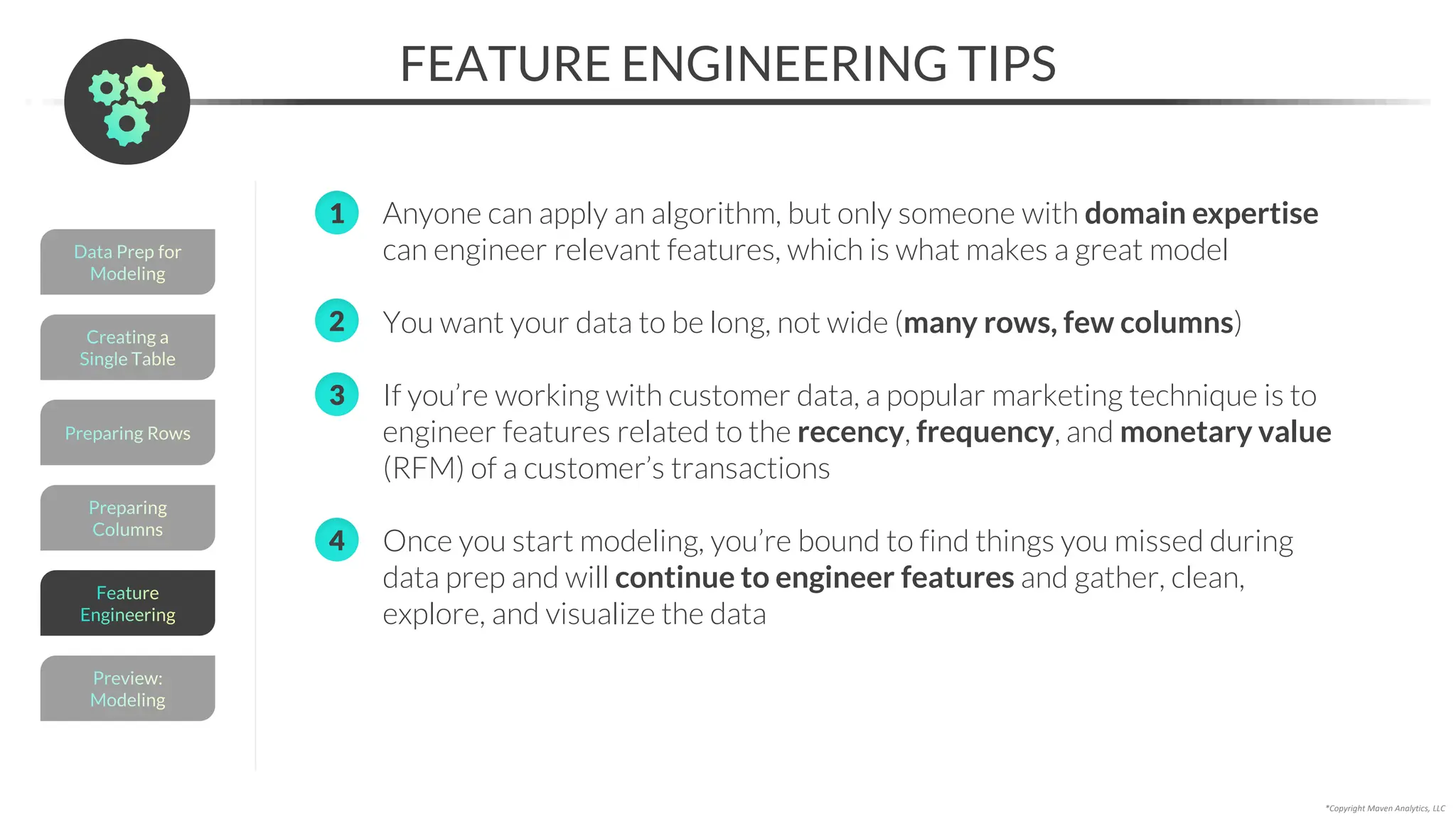 *Copyright Maven Analytics, LLC
FEATURE ENGINEERING TIPS
1. Anyone can apply an algorithm, but only someone with domain expertise
can engineer relevant features, which is what makes a great model
2. You want your data to be long, not wide (many rows, few columns)
3. If you’re working with customer data, a popular marketing technique is to
engineer features related to the recency, frequency, and monetary value
(RFM) of a customer’s transactions
4. Once you start modeling, you’re bound to find things you missed during
data prep and will continue to engineer features and gather, clean,
explore, and visualize the data
Preparing
Columns
Preparing Rows
Creating a
Single Table
Data Prep for
Modeling
Preview:
Modeling
Feature
Engineering
1
2
3
4
 