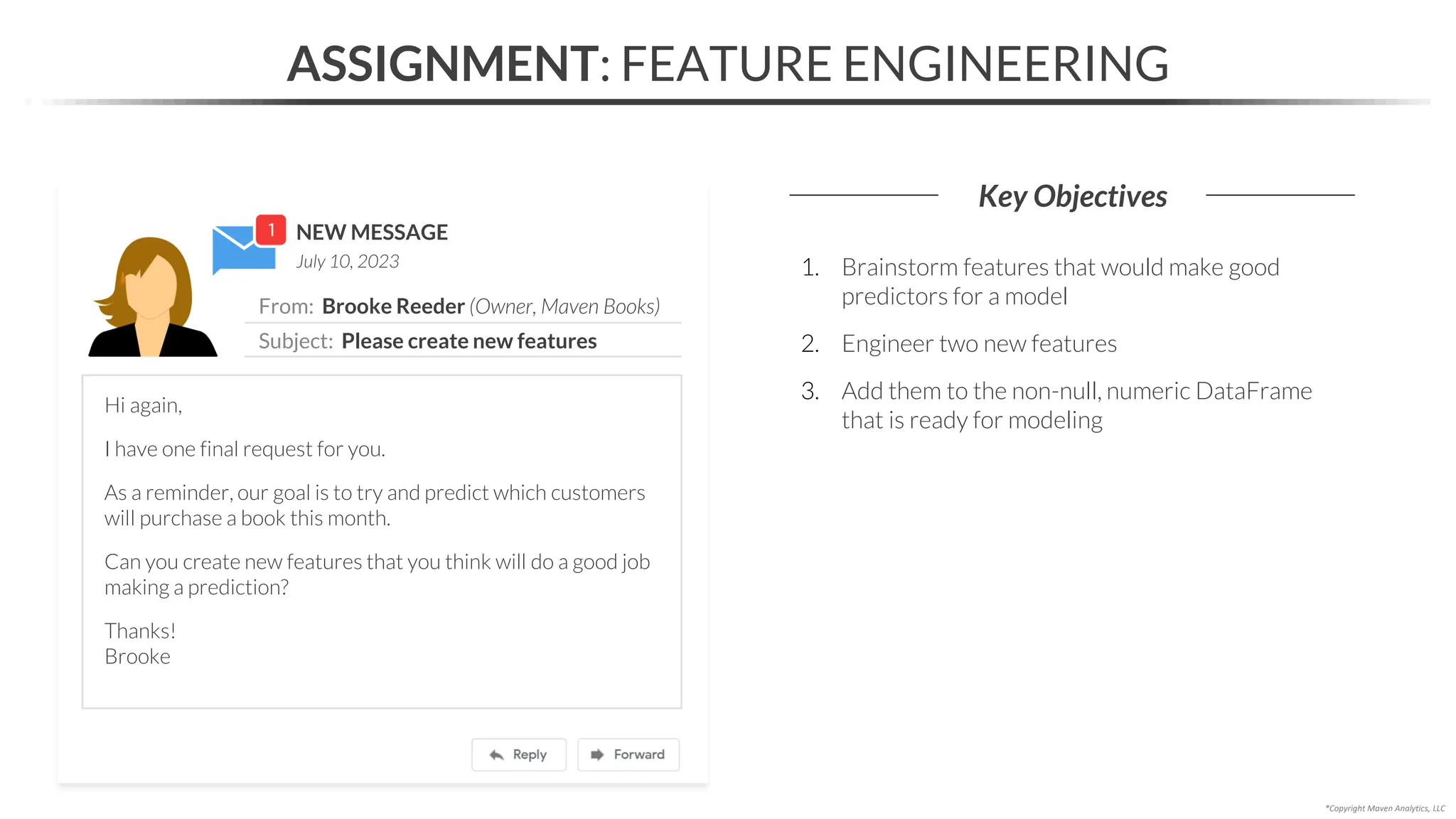 NEW MESSAGE
From: Brooke Reeder (Owner, Maven Books)
Subject: Please create new features
July 10, 2023
ASSIGNMENT: FEATURE ENGINEERING
Key Objectives
*Copyright Maven Analytics, LLC
Hi again,
I have one final request for you.
As a reminder, our goal is to try and predict which customers
will purchase a book this month.
Can you create new features that you think will do a good job
making a prediction?
Thanks!
Brooke
1. Brainstorm features that would make good
predictors for a model
2. Engineer two new features
3. Add them to the non-null, numeric DataFrame
that is ready for modeling
 