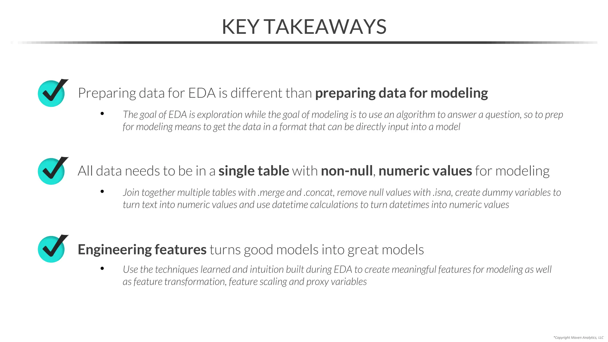 KEY TAKEAWAYS
*Copyright Maven Analytics, LLC
Preparing data for EDA is different than preparing data for modeling
• The goal of EDA is exploration while the goal of modeling is to use an algorithm to answer a question, so to prep
for modeling means to get the data in a format that can be directly input into a model
Engineering features turns good models into great models
• Use the techniques learned and intuition built during EDA to create meaningful features for modeling as well
as feature transformation, feature scaling and proxy variables
All data needs to be in a single table with non-null, numeric values for modeling
• Join together multiple tables with .merge and .concat, remove null values with .isna, create dummy variables to
turn text into numeric values and use datetime calculations to turn datetimes into numeric values
 