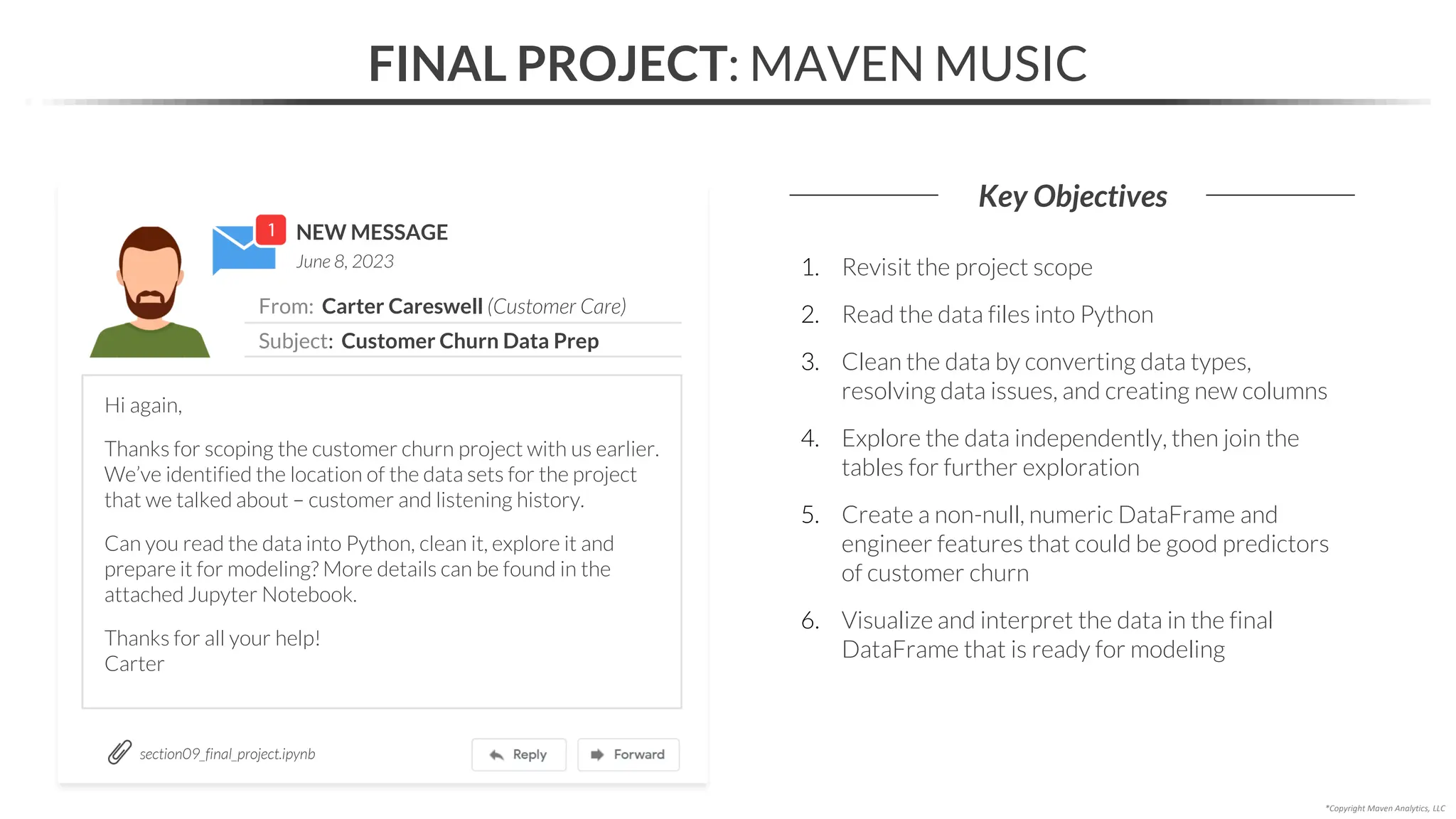 NEW MESSAGE
From: Carter Careswell (Customer Care)
Subject: Customer Churn Data Prep
June 8, 2023
FINAL PROJECT: MAVEN MUSIC
Key Objectives
*Copyright Maven Analytics, LLC
Hi again,
Thanks for scoping the customer churn project with us earlier.
We’ve identified the location of the data sets for the project
that we talked about – customer and listening history.
Can you read the data into Python, clean it, explore it and
prepare it for modeling? More details can be found in the
attached Jupyter Notebook.
Thanks for all your help!
Carter
1. Revisit the project scope
2. Read the data files into Python
3. Clean the data by converting data types,
resolving data issues, and creating new columns
4. Explore the data independently, then join the
tables for further exploration
5. Create a non-null, numeric DataFrame and
engineer features that could be good predictors
of customer churn
6. Visualize and interpret the data in the final
DataFrame that is ready for modeling
section09_final_project.ipynb
 